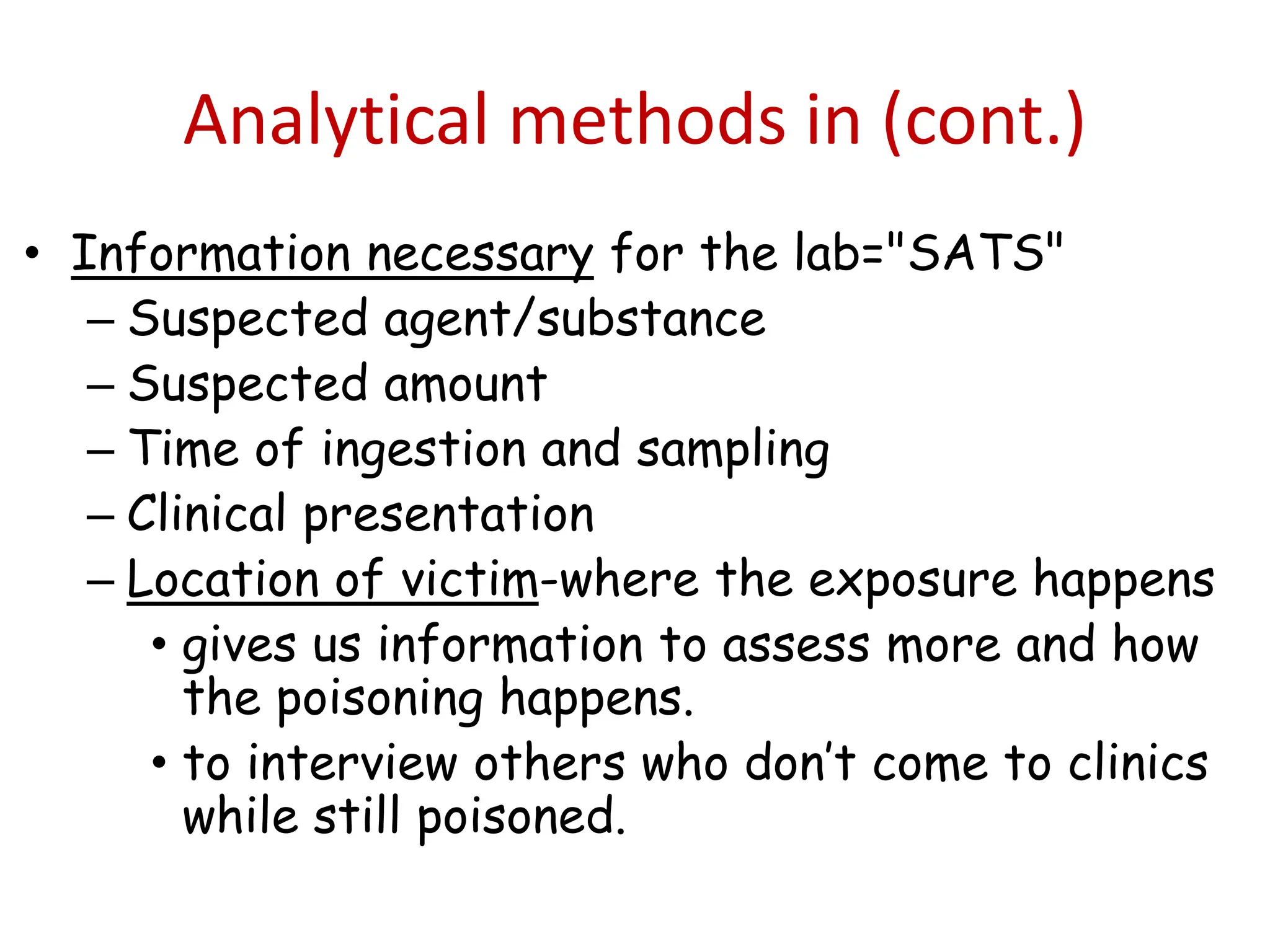 Analytical methods in (cont.)
• Information necessary for the lab="SATS"
– Suspected agent/substance
– Suspected amount
– Time of ingestion and sampling
– Clinical presentation
– Location of victim-where the exposure happens
• gives us information to assess more and how
the poisoning happens.
• to interview others who don’t come to clinics
while still poisoned.
 