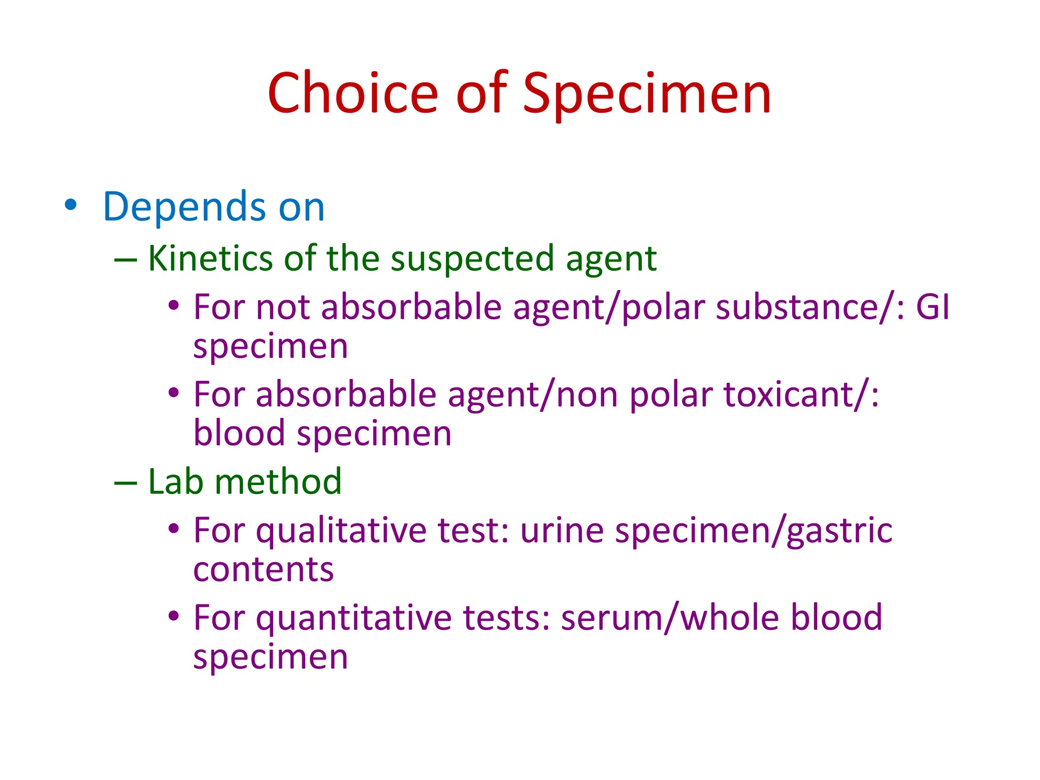 Choice of Specimen
• Depends on
– Kinetics of the suspected agent
• For not absorbable agent/polar substance/: GI
specimen
• For absorbable agent/non polar toxicant/:
blood specimen
– Lab method
• For qualitative test: urine specimen/gastric
contents
• For quantitative tests: serum/whole blood
specimen
 