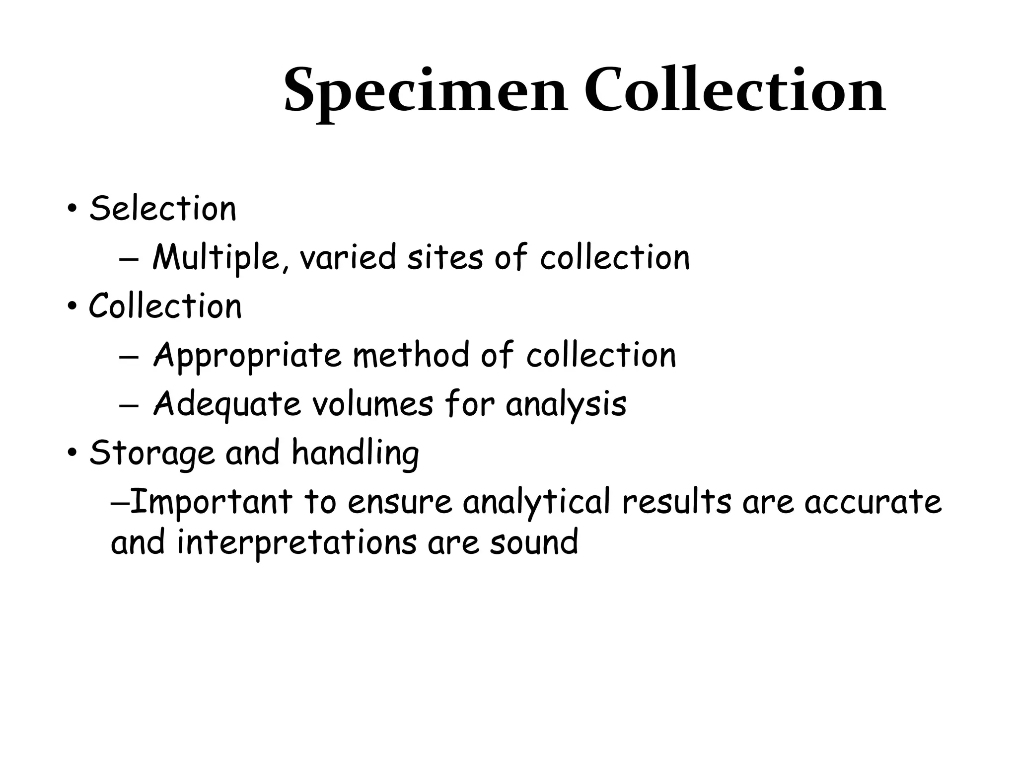 Specimen Collection
• Selection
– Multiple, varied sites of collection
• Collection
– Appropriate method of collection
– Adequate volumes for analysis
• Storage and handling
–Important to ensure analytical results are accurate
and interpretations are sound
 