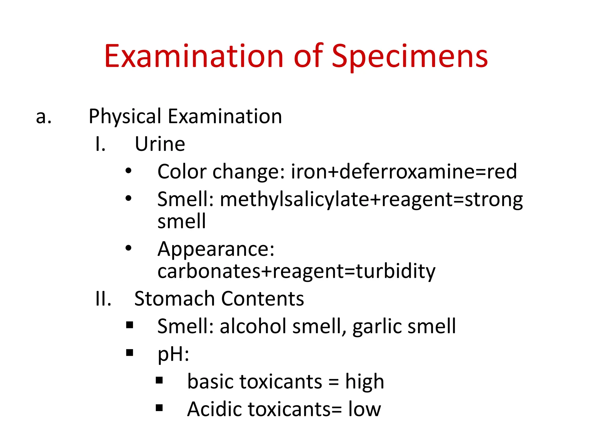 Examination of Specimens
a. Physical Examination
I. Urine
• Color change: iron+deferroxamine=red
• Smell: methylsalicylate+reagent=strong
smell
• Appearance:
carbonates+reagent=turbidity
II. Stomach Contents
 Smell: alcohol smell, garlic smell
 pH:
 basic toxicants = high
 Acidic toxicants= low
 