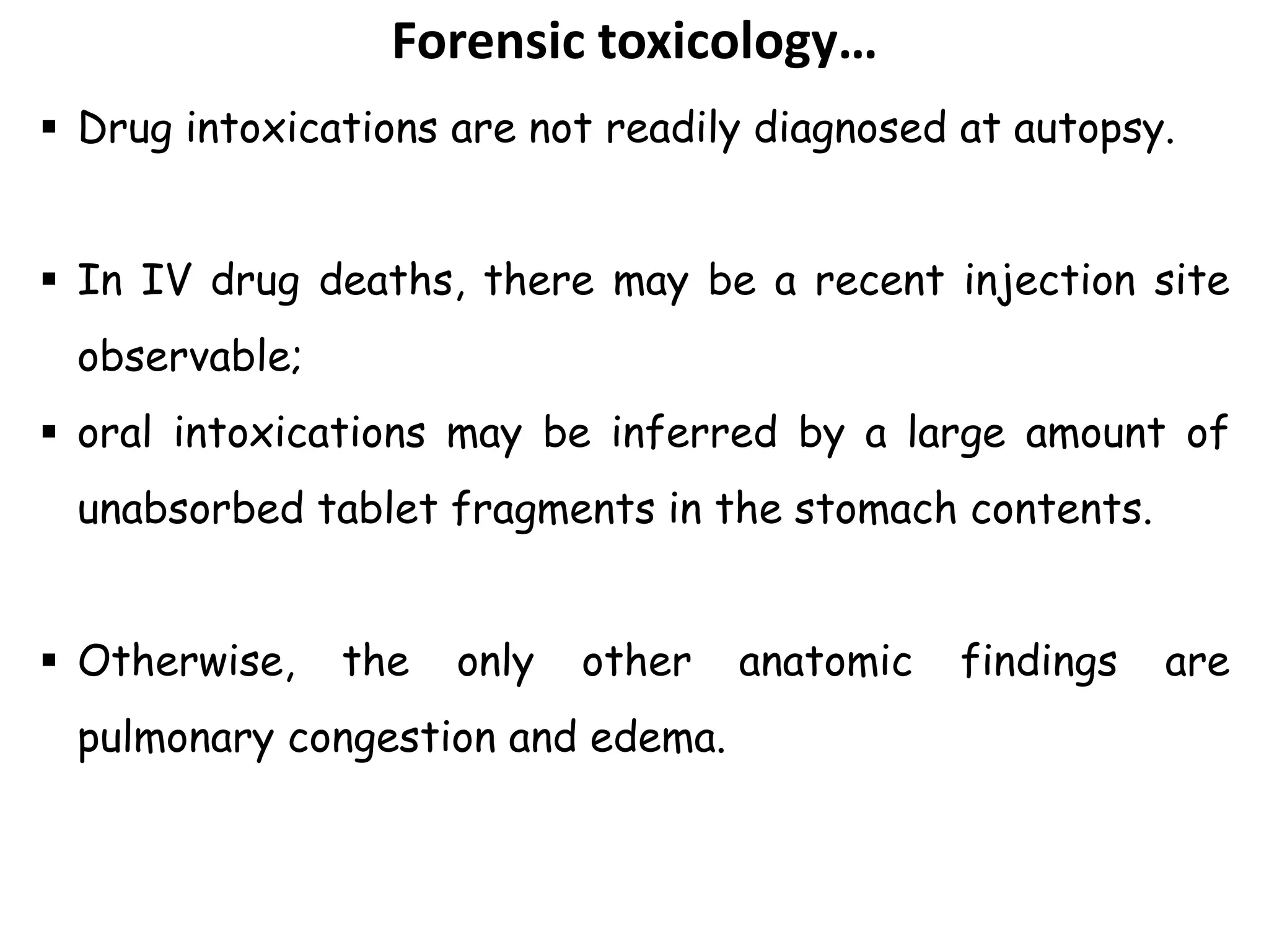 Forensic toxicology…
 Drug intoxications are not readily diagnosed at autopsy.
 In IV drug deaths, there may be a recent injection site
observable;
 oral intoxications may be inferred by a large amount of
unabsorbed tablet fragments in the stomach contents.
 Otherwise, the only other anatomic findings are
pulmonary congestion and edema.
 