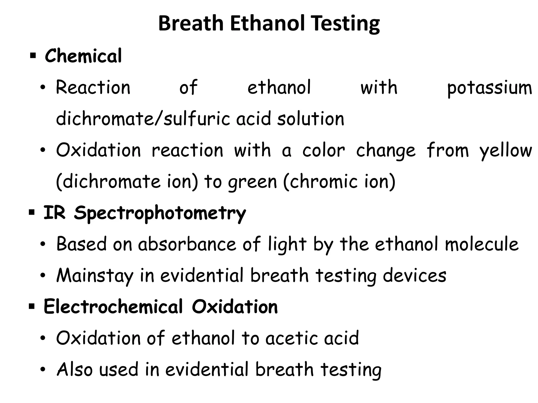 Breath Ethanol Testing
 Chemical
• Reaction of ethanol with potassium
dichromate/sulfuric acid solution
• Oxidation reaction with a color change from yellow
(dichromate ion) to green (chromic ion)
 IR Spectrophotometry
• Based on absorbance of light by the ethanol molecule
• Mainstay in evidential breath testing devices
 Electrochemical Oxidation
• Oxidation of ethanol to acetic acid
• Also used in evidential breath testing
 