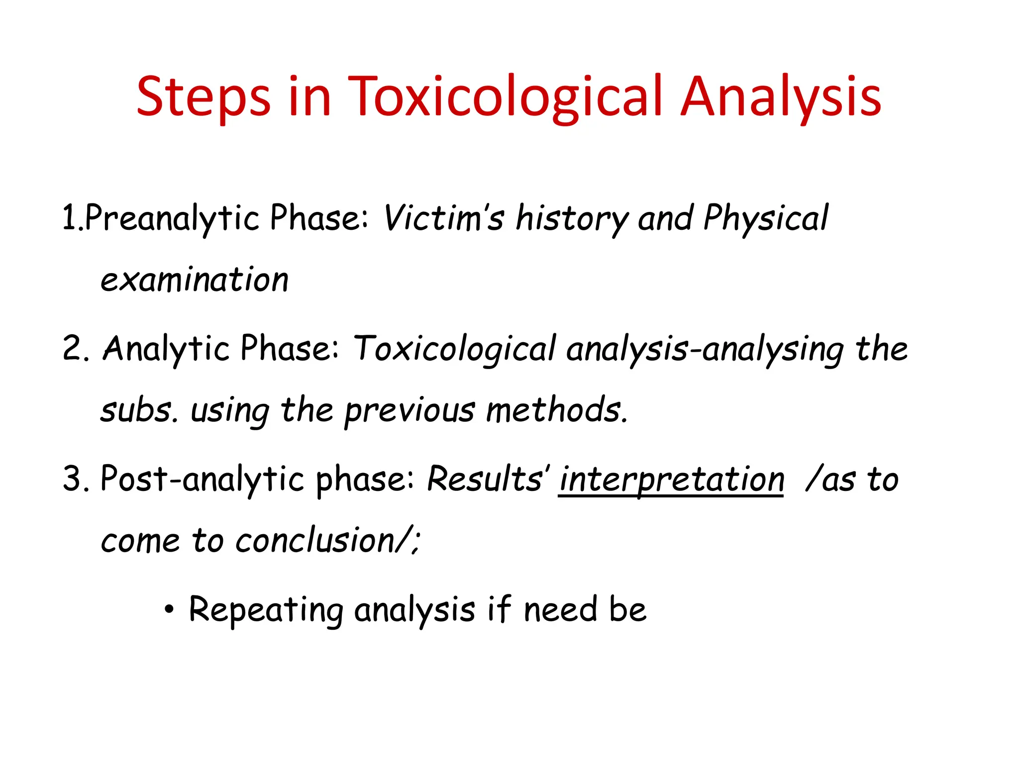 Steps in Toxicological Analysis
1.Preanalytic Phase: Victim’s history and Physical
examination
2. Analytic Phase: Toxicological analysis-analysing the
subs. using the previous methods.
3. Post-analytic phase: Results’ interpretation /as to
come to conclusion/;
• Repeating analysis if need be
 