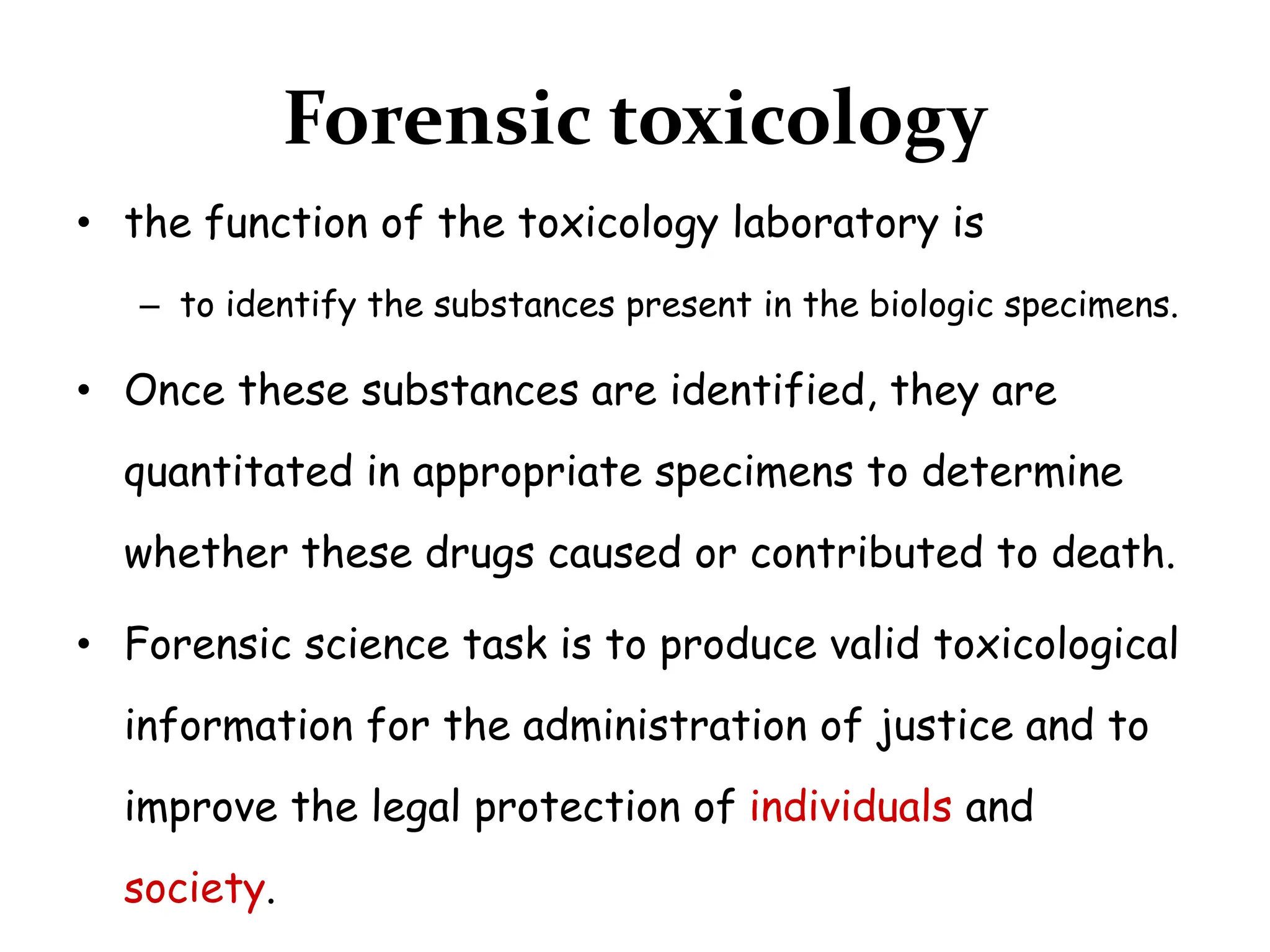 Forensic toxicology
• the function of the toxicology laboratory is
– to identify the substances present in the biologic specimens.
• Once these substances are identified, they are
quantitated in appropriate specimens to determine
whether these drugs caused or contributed to death.
• Forensic science task is to produce valid toxicological
information for the administration of justice and to
improve the legal protection of individuals and
society.
 