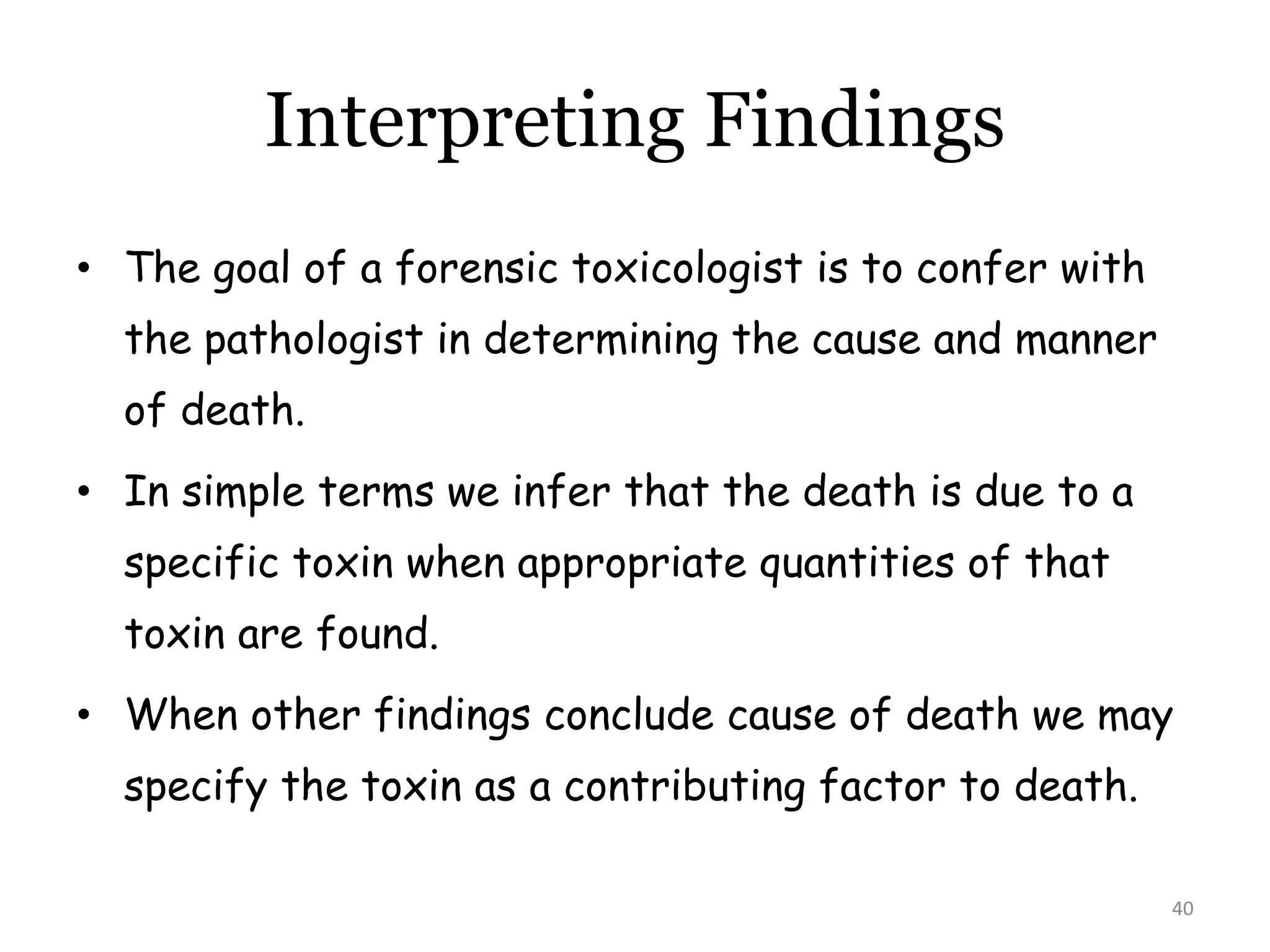 40
Interpreting Findings
• The goal of a forensic toxicologist is to confer with
the pathologist in determining the cause and manner
of death.
• In simple terms we infer that the death is due to a
specific toxin when appropriate quantities of that
toxin are found.
• When other findings conclude cause of death we may
specify the toxin as a contributing factor to death.
 