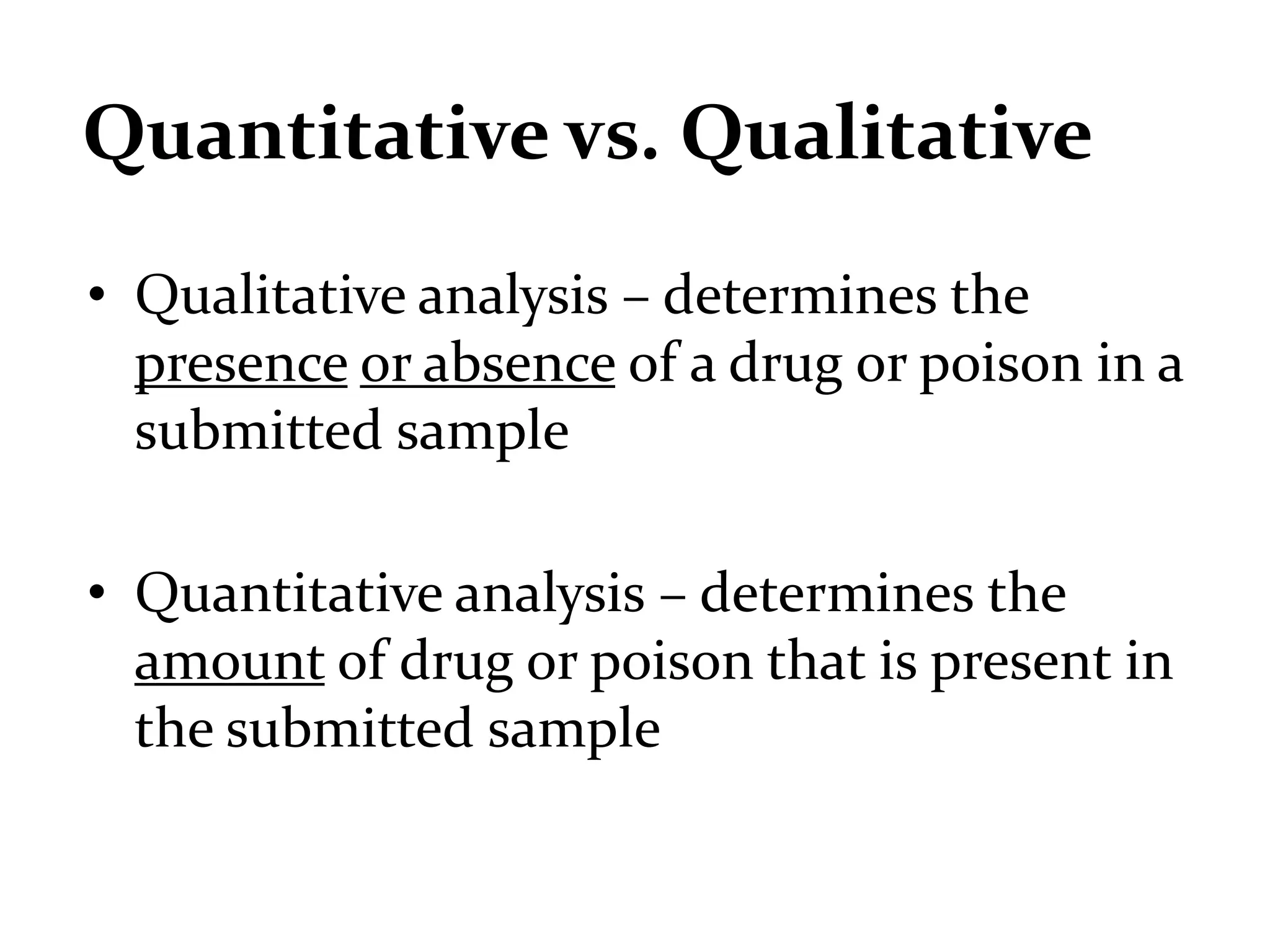 Quantitative vs. Qualitative
• Qualitative analysis – determines the
presence or absence of a drug or poison in a
submitted sample
• Quantitative analysis – determines the
amount of drug or poison that is present in
the submitted sample
 