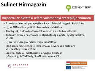 Sulinet Hírmagazin

Hírportál az oktatási szféra valamennyi szereplője számára
• Az oktatási élettel, pedagógiával kapcsolatos hírmagazin kialakítása
• Új, az SDT-vel kompatibilis hierarchia kialakítása
• Tantárgyak, tudományterületek mentén alakuló hírcsatornák
• Tartalom címkék használata -> átjárhatóság a portál egyéb tartalmai
  között
• Új szerkesztőségi rendszer implementálása
• Blog-szerű megjelenés -> felhasználók bevonása a tartalom
  készítésébe/szerkesztésbe
• Szakmai tartalmi adatbázisok, anyagok illesztése
  (eTwinning, IKT Műhely, SunFlower animációk)
 