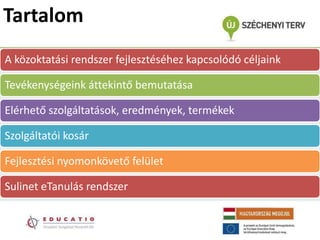 Tartalom
A közoktatási rendszer fejlesztéséhez kapcsolódó céljaink

Tevékenységeink áttekintő bemutatása

Elérhető szolgáltatások, eredmények, termékek

Szolgáltatói kosár

Fejlesztési nyomonkövető felület

Sulinet eTanulás rendszer
 