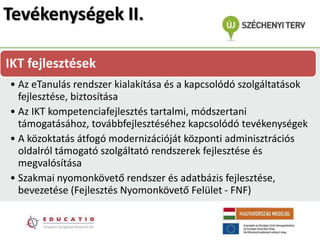 Tevékenységek II.

IKT fejlesztések
• Az eTanulás rendszer kialakítása és a kapcsolódó szolgáltatások
  fejlesztése, biztosítása
• Az IKT kompetenciafejlesztés tartalmi, módszertani
  támogatásához, továbbfejlesztéséhez kapcsolódó tevékenységek
• A közoktatás átfogó modernizációját központi adminisztrációs
  oldalról támogató szolgáltató rendszerek fejlesztése és
  megvalósítása
• Szakmai nyomonkövető rendszer és adatbázis fejlesztése,
  bevezetése (Fejlesztés Nyomonkövető Felület - FNF)
 