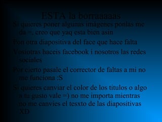 ESTA la borraaaaas Si quieres poner algunas imágenes ponlas me da =, creo que yaq esta bien asin Pon otra diapositiva del face que hace falta Vosiotras haceis facebook i nosotros las redes sociales Por cierto pasale el corrector de faltas a mi no me funciona :S Si quieres canviar el color de los titulos o algo a tu gusto vale =) no me importa mientras no me canvies el tesxto de las diapositivas XD 