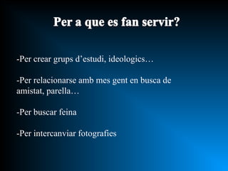 -Per crear grups d’estudi, ideologics… -Per relacionarse amb mes gent en busca de amistat, parella… -Per buscar feina -Per intercanviar fotografies 