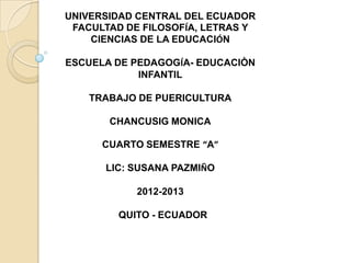 UNIVERSIDAD CENTRAL DEL ECUADOR
 FACULTAD DE FILOSOFÍA, LETRAS Y
    CIENCIAS DE LA EDUCACIÓN

ESCUELA DE PEDAGOGÍA- EDUCACIÒN
            INFANTIL

    TRABAJO DE PUERICULTURA

       CHANCUSIG MONICA

      CUARTO SEMESTRE “A”

      LIC: SUSANA PAZMIÑO

            2012-2013

         QUITO - ECUADOR
 