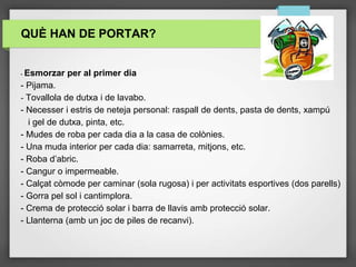 QUÈ HAN DE PORTAR?
- Esmorzar per al primer dia
- Pijama.
- Tovallola de dutxa i de lavabo.
- Necesser i estris de neteja personal: raspall de dents, pasta de dents, xampú
i gel de dutxa, pinta, etc.
- Mudes de roba per cada dia a la casa de colònies.
- Una muda interior per cada dia: samarreta, mitjons, etc.
- Roba d’abric.
- Cangur o impermeable.
- Calçat còmode per caminar (sola rugosa) i per activitats esportives (dos parells)
- Gorra pel sol i cantimplora.
- Crema de protecció solar i barra de llavis amb protecció solar.
- Llanterna (amb un joc de piles de recanvi).
 