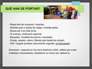 - Repel·lent de mosquits i insectes.
- Motxilla gran o bossa de viatge i motxilla petita.
- Bossa per a la roba bruta.
- Si s’escau, medicació especial.
- Banyador, tovallola de piscina i xancletes.
- Estoig, carpeta, colors i llibreta (pel treball de síntesi).
- DNI i targeta sanitària (documents originals, no fotocòpies)
Demanem respecte en l’ús de la telefonia mòbil, vetllant per evitar
molèsties innecessàries. Establirem un horari per utilitzar-lo.
QUÈ HAN DE PORTAR?
 