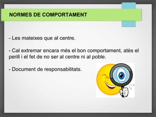 NORMES DE COMPORTAMENT
- Les mateixes que al centre.
- Cal extremar encara més el bon comportament, atès el
perill i el fet de no ser al centre ni al poble.
- Document de responsabilitats.
 
