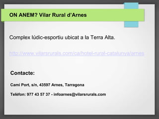 ON ANEM? Vilar Rural d’Arnes
Contacte:
Camí Port, s/n, 43597 Arnes, Tarragona
Telèfon: 977 43 57 37 - infoarnes@vilarsrurals.com
Complex lúdic-esportiu ubicat a la Terra Alta.
http://www.vilarsrurals.com/ca/hotel-rural-catalunya/arnes
 