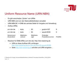 Uniform Resource Name (URN:NBN)
 Es gibt verschieden „Sorten“ von URNs
 URN:NBN wird von den Nationalbibliotheken verwaltet
 URN:NBN:DE  DNB als zentrale Stelle für Vergabe und Verwaltung
 Aufbau URNs
 Resolver für DNB-URNs (urn:nbn:de): http://nbn-resolving.de
 URN an diese Auflöse-URL anhängen:
http://nbn-resolving.de/urn:nbn:de:kobv:83-opus4-65390
 Seite http://nbn-resolving.de aufrufen und URN eingeben…
P. Becker, M. Voigt | Universitätsbibliothek | Infotreff: Persistent Identifier | 18.02.2016
Seite 10
urn:nbn:de : kobv : 83 - goobi-4187 9
urn:nbn:de : kobv : 83 - opus4-6539 0
Namensraum
Deutschland
Bibliotheks-
verbund
Bibliotheks-
sigel
Eindeutige
Produktionsnummer Prüfziffer
 