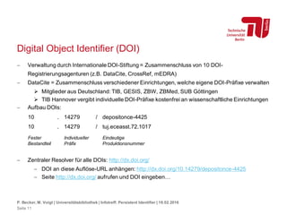 Digital Object Identifier (DOI)
 Verwaltung durch Internationale DOI-Stiftung = Zusammenschluss von 10 DOI-
Registrierungsagenturen (z.B. DataCite, CrossRef, mEDRA)
 DataCite = Zusammenschluss verschiedener Einrichtungen, welche eigene DOI-Präfixe verwalten
 Mitglieder aus Deutschland: TIB, GESIS, ZBW, ZBMed, SUB Göttingen
 TIB Hannover vergibt individuelle DOI-Präfixe kostenfrei an wissenschaftliche Einrichtungen
 Aufbau DOIs:
 Zentraler Resolver für alle DOIs: http://dx.doi.org/
 DOI an diese Auflöse-URL anhängen: http://dx.doi.org/10.14279/depositonce-4425
 Seite http://dx.doi.org/ aufrufen und DOI eingeben…
P. Becker, M. Voigt | Universitätsbibliothek | Infotreff: Persistent Identifier | 18.02.2016
Seite 11
10 . 14279 / depositonce-4425
10 . 14279 / tuj.eceasst.72.1017
Fester
Bestandteil
Individueller
Präfix
Eindeutige
Produktionsnummer
 