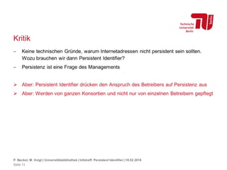 Kritik
 Keine technischen Gründe, warum Internetadressen nicht persistent sein sollten.
Wozu brauchen wir dann Persistent Identifier?
 Persistenz ist eine Frage des Managements
 Aber: Persistent Identifier drücken den Anspruch des Betreibers auf Persistenz aus
 Aber: Werden von ganzen Konsortien und nicht nur von einzelnen Betreibern gepflegt
P. Becker, M. Voigt | Universitätsbibliothek | Infotreff: Persistent Identifier | 18.02.2016
Seite 13
 