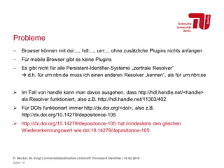 Probleme
 Browser können mit doi:..., hdl:..., urn:... ohne zusätzliche Plugins nichts anfangen
 Für mobile Browser gibt es keine Plugins
 Es gibt nicht für alle Persistent-Identifier-Systeme „zentrale Resolver“
 d.h. für urn:nbn:de muss ich einen anderen Resolver „kennen“, als für urn:nbn:se
 Im Fall von handle kann man davon ausgehen, dass http://hdl.handle.net/<handle>
als Resolver funktioniert, also z.B. http://hdl.handle.net/11303/402
 Für DOIs funktioniert immer http://dx.doi.org/<doi>, also z.B.
http://dx.doi.org/10.14279/depositonce-105
 http://dx.doi.org/10.14279/depositonce-105 hat mindestens den gleichen
Wiedererkennungswert wie doi:10.14279/depositonce-105
P. Becker, M. Voigt | Universitätsbibliothek | Infotreff: Persistent Identifier | 18.02.2016
Seite 14
 