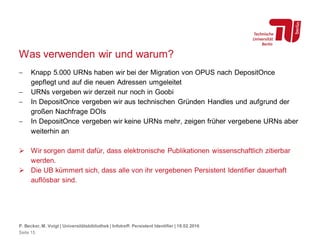 Was verwenden wir und warum?
 Knapp 5.000 URNs haben wir bei der Migration von OPUS nach DepositOnce
gepflegt und auf die neuen Adressen umgeleitet
 URNs vergeben wir derzeit nur noch in Goobi
 In DepositOnce vergeben wir aus technischen Gründen Handles und aufgrund der
großen Nachfrage DOIs
 In DepositOnce vergeben wir keine URNs mehr, zeigen früher vergebene URNs aber
weiterhin an
 Wir sorgen damit dafür, dass elektronische Publikationen wissenschaftlich zitierbar
werden.
 Die UB kümmert sich, dass alle von ihr vergebenen Persistent Identifier dauerhaft
auflösbar sind.
P. Becker, M. Voigt | Universitätsbibliothek | Infotreff: Persistent Identifier | 18.02.2016
Seite 15
 