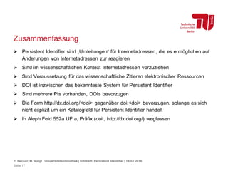 Zusammenfassung
 Persistent Identifier sind „Umleitungen“ für Internetadressen, die es ermöglichen auf
Änderungen von Internetadressen zur reagieren
 Sind im wissenschaftlichen Kontext Internetadressen vorzuziehen
 Sind Voraussetzung für das wissenschaftliche Zitieren elektronischer Ressourcen
 DOI ist inzwischen das bekannteste System für Persistent Identifier
 Sind mehrere PIs vorhanden, DOIs bevorzugen
 Die Form http://dx.doi.org/<doi> gegenüber doi:<doi> bevorzugen, solange es sich
nicht explizit um ein Katalogfeld für Persistent Identifier handelt
 In Aleph Feld 552a UF a, Präfix (doi:, http://dx.doi.org/) weglassen
P. Becker, M. Voigt | Universitätsbibliothek | Infotreff: Persistent Identifier | 18.02.2016
Seite 17
 
