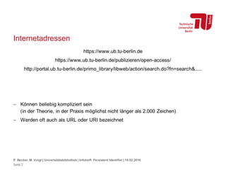Internetadressen
https://www.ub.tu-berlin.de
https://www.ub.tu-berlin.de/publizieren/open-access/
http://portal.ub.tu-berlin.de/primo_library/libweb/action/search.do?fn=search&.....
 Können beliebig kompliziert sein
(in der Theorie, in der Praxis möglichst nicht länger als 2.000 Zeichen)
 Werden oft auch als URL oder URI bezeichnet
P. Becker, M. Voigt | Universitätsbibliothek | Infotreff: Persistent Identifier | 18.02.2016
Seite 2
 