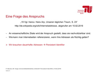 Eine Frage des Anspruchs
„19 Vgl. hierzu: Hans Arp, Unseren täglichen Traum, S. 23“
http://de.wikipedia.org/wiki/Internetaddresse, abgerufen am 10.02.2016
 An wissenschaftliche Zitate wird der Anspruch gestellt, dass sie nachvollziehbar sind.
 Wie kann man Internetseiten referenzieren, wenn ihre Adressen als flüchtig gelten?
 Wir brauchen dauerhafte Adressen  Persistent Identifier
P. Becker, M. Voigt | Universitätsbibliothek | Infotreff: Persistent Identifier | 18.02.2016
Seite 5
 