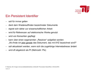 Ein Persistent Identifier
 soll für immer gelten
 dient dem Wiederauffinden bezeichneter Dokumente
 eignet sich daher zur wissenschaftlichen Arbeit
 wird für Referenzen auf elektronische Werke genutzt
 wird von Konsortien gepflegt
 kann über einen sogenannten „Resolver“ aufgelöst werden:
„Wo finde ich jetzt gerade das Dokument, das mit XYZ bezeichnet wird?“
 soll aktualisiert werden, wenn sich die zugehörige Internetadresse ändert
 wird oft abgekürzt als PI (Mehrzahl: PIs)
P. Becker, M. Voigt | Universitätsbibliothek | Infotreff: Persistent Identifier | 18.02.2016
Seite 8
 