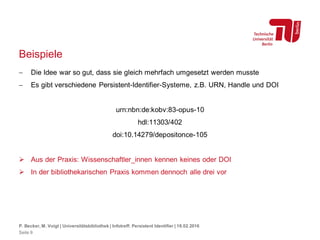 Beispiele
 Die Idee war so gut, dass sie gleich mehrfach umgesetzt werden musste
 Es gibt verschiedene Persistent-Identifier-Systeme, z.B. URN, Handle und DOI
urn:nbn:de:kobv:83-opus-10
hdl:11303/402
doi:10.14279/depositonce-105
 Aus der Praxis: Wissenschaftler_innen kennen keines oder DOI
 In der bibliothekarischen Praxis kommen dennoch alle drei vor
P. Becker, M. Voigt | Universitätsbibliothek | Infotreff: Persistent Identifier | 18.02.2016
Seite 9
 
