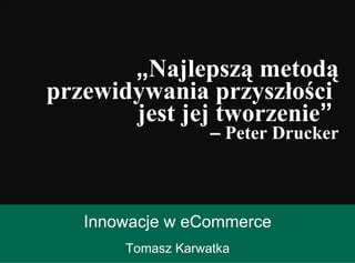 Innowacje w eCommerce Tomasz Karwatka „ Najlepszą metodą przewidywania przyszłości  jest jej tworzenie ”   –  Peter Drucker 