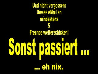 Und nicht vergessen: Dieses eMail an  mindestens 5 Freunde weiterschicken! Sonst passiert ... ... eh nix. 
