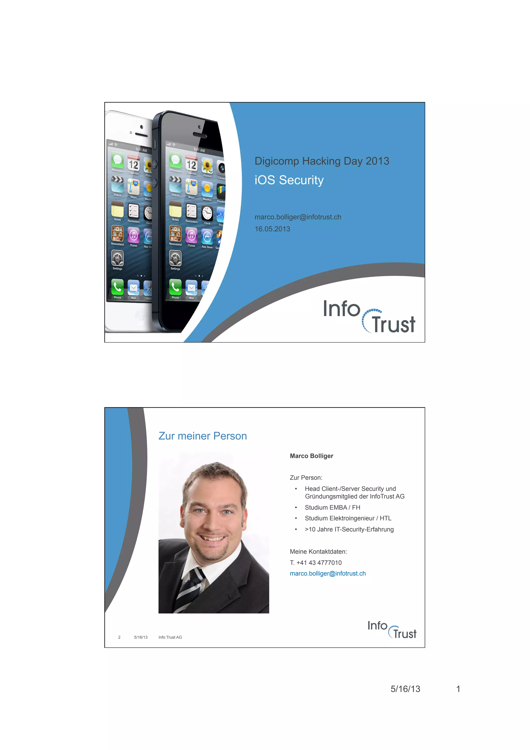 5/16/13 1
iOS Security
Digicomp Hacking Day 2013
marco.bolliger@infotrust.ch
16.05.2013
Zur meiner Person
5/16/13 Info Trust AG2
Marco Bolliger
Zur Person:
•  Head Client-/Server Security und
Gründungsmitglied der InfoTrust AG
•  Studium EMBA / FH
•  Studium Elektroingenieur / HTL
•  >10 Jahre IT-Security-Erfahrung
Meine Kontaktdaten:
T. +41 43 4777010
marco.bolliger@infotrust.ch
 