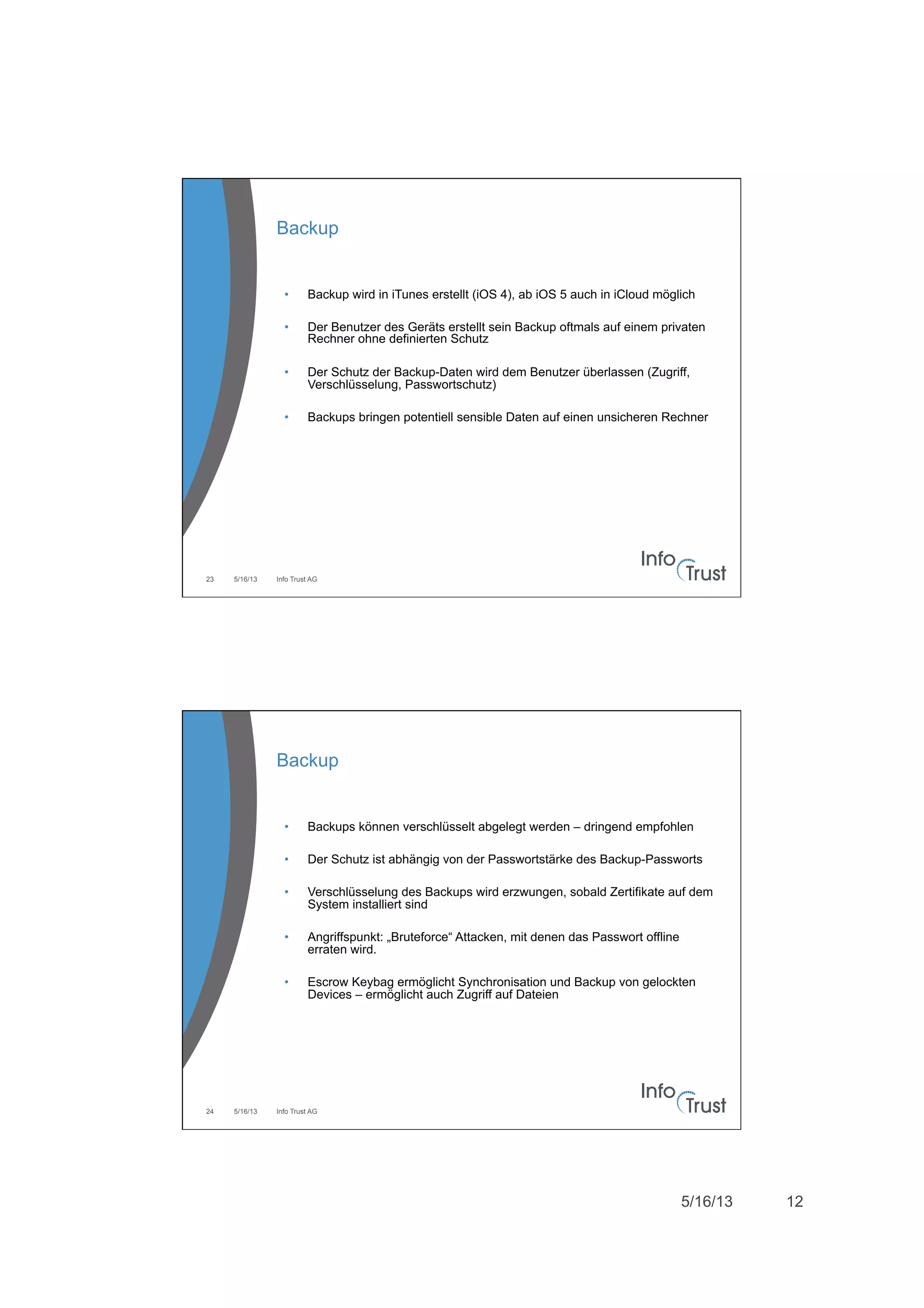 5/16/13 12
5/16/13 Info Trust AG23
Backup
•  Backup wird in iTunes erstellt (iOS 4), ab iOS 5 auch in iCloud möglich
•  Der Benutzer des Geräts erstellt sein Backup oftmals auf einem privaten
Rechner ohne definierten Schutz
•  Der Schutz der Backup-Daten wird dem Benutzer überlassen (Zugriff,
Verschlüsselung, Passwortschutz)
•  Backups bringen potentiell sensible Daten auf einen unsicheren Rechner
5/16/13 Info Trust AG24
Backup
•  Backups können verschlüsselt abgelegt werden – dringend empfohlen
•  Der Schutz ist abhängig von der Passwortstärke des Backup-Passworts
•  Verschlüsselung des Backups wird erzwungen, sobald Zertifikate auf dem
System installiert sind
•  Angriffspunkt: „Bruteforce“ Attacken, mit denen das Passwort offline
erraten wird.
•  Escrow Keybag ermöglicht Synchronisation und Backup von gelockten
Devices – ermöglicht auch Zugriff auf Dateien
 