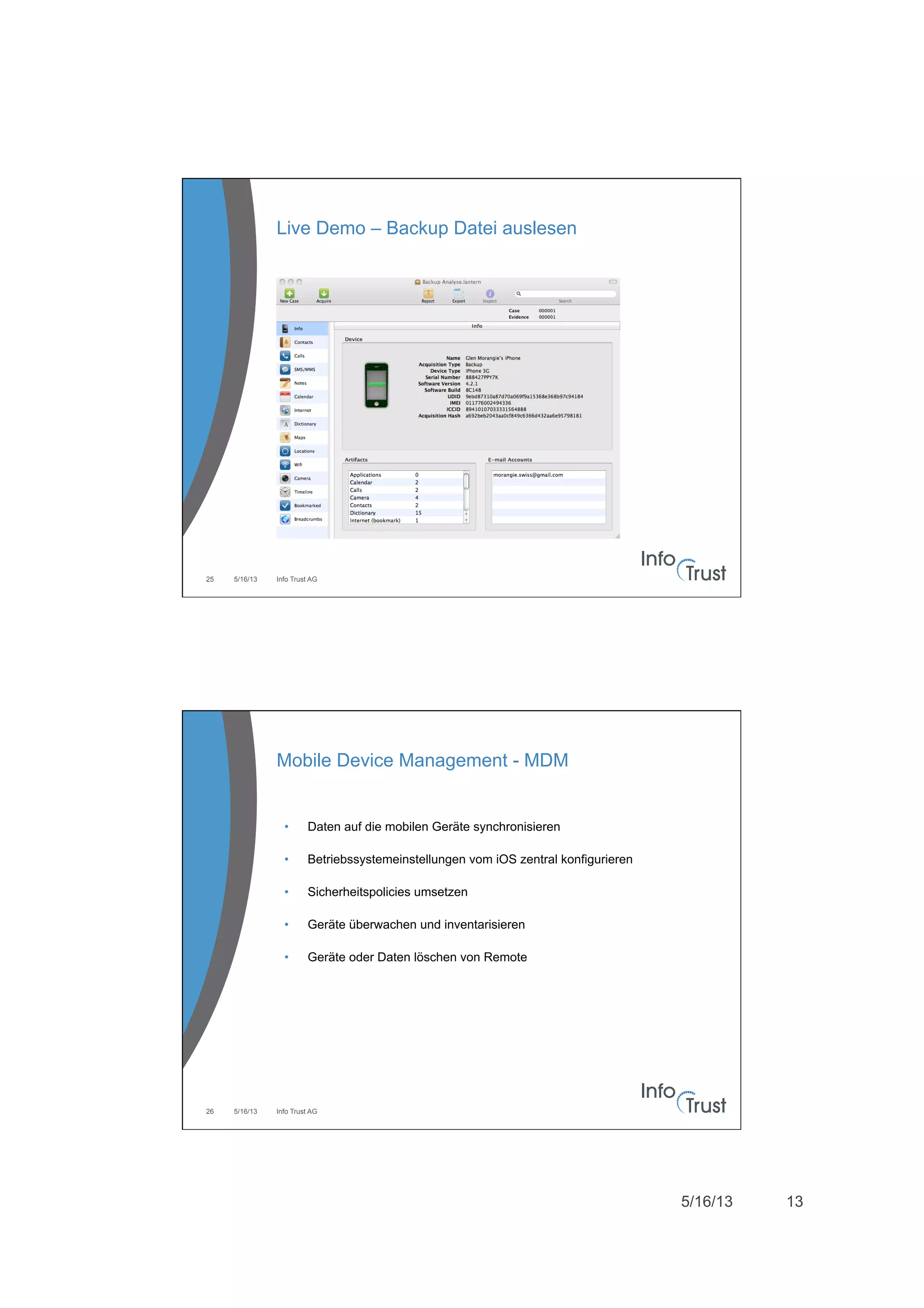 5/16/13 13
5/16/13 Info Trust AG25
Live Demo – Backup Datei auslesen
5/16/13 Info Trust AG26
Mobile Device Management - MDM
•  Daten auf die mobilen Geräte synchronisieren
•  Betriebssystemeinstellungen vom iOS zentral konfigurieren
•  Sicherheitspolicies umsetzen
•  Geräte überwachen und inventarisieren
•  Geräte oder Daten löschen von Remote
 