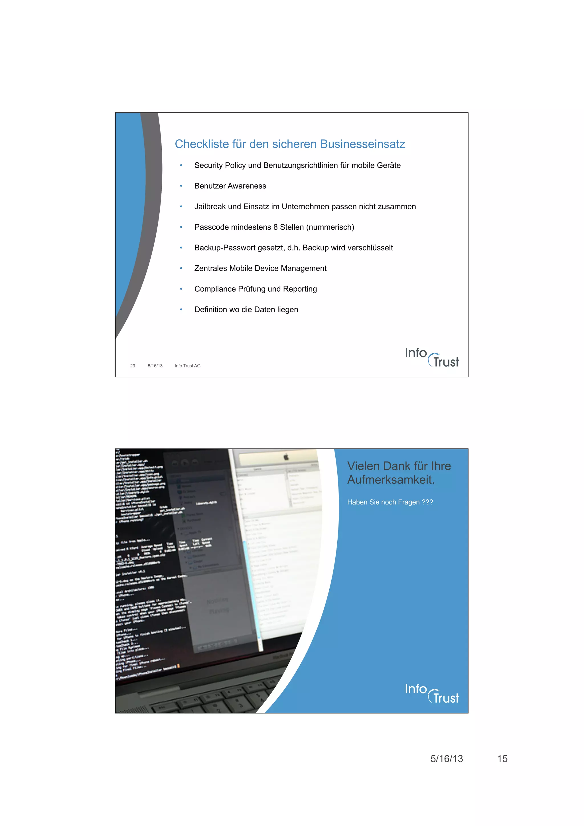 5/16/13 15
5/16/13 Info Trust AG29
Checkliste für den sicheren Businesseinsatz
•  Security Policy und Benutzungsrichtlinien für mobile Geräte
•  Benutzer Awareness
•  Jailbreak und Einsatz im Unternehmen passen nicht zusammen
•  Passcode mindestens 8 Stellen (nummerisch)
•  Backup-Passwort gesetzt, d.h. Backup wird verschlüsselt
•  Zentrales Mobile Device Management
•  Compliance Prüfung und Reporting
•  Definition wo die Daten liegen
Haben Sie noch Fragen ???
Vielen Dank für Ihre
Aufmerksamkeit.
 