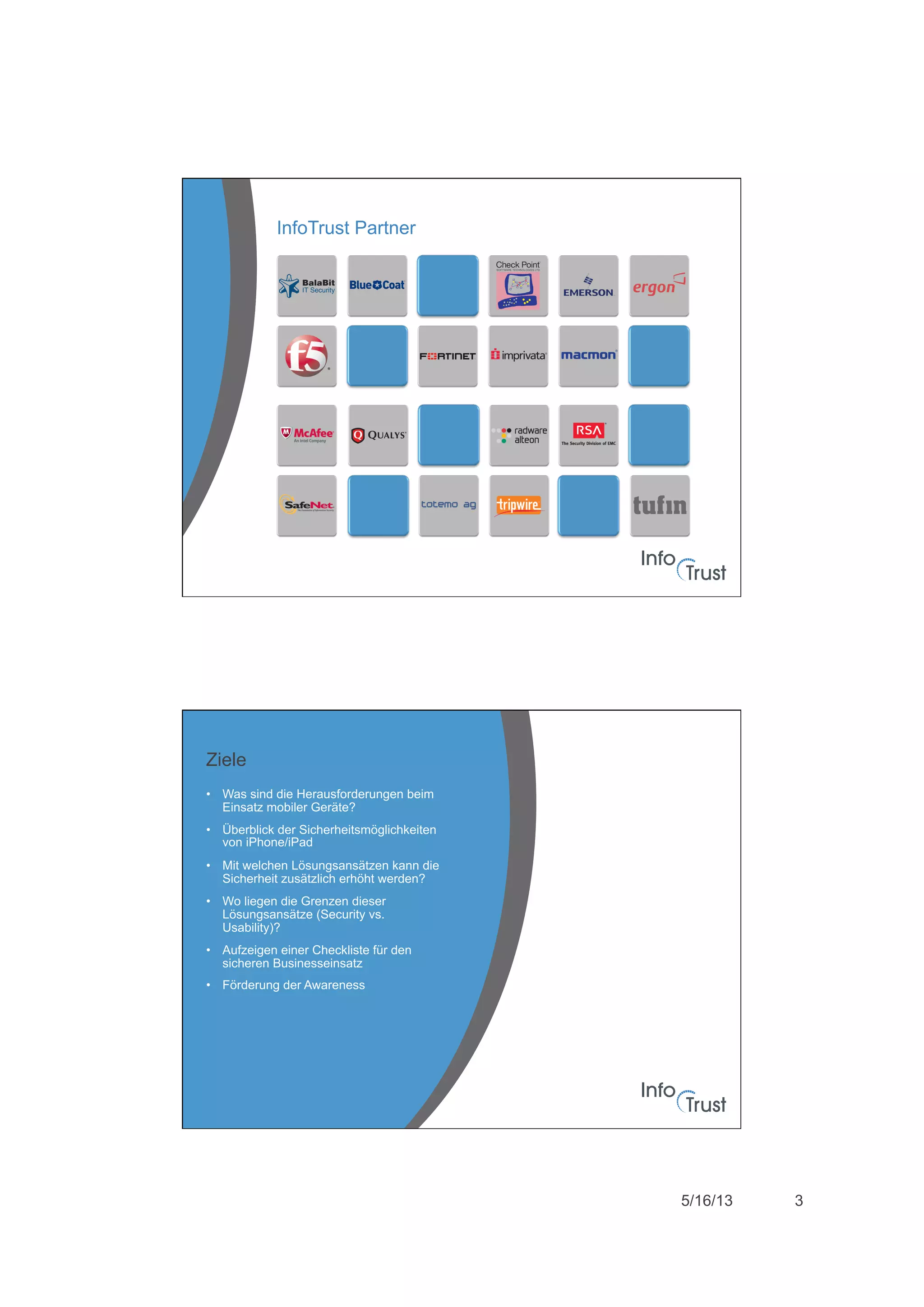 5/16/13 3
InfoTrust Partner
•  Was sind die Herausforderungen beim
Einsatz mobiler Geräte?
•  Überblick der Sicherheitsmöglichkeiten
von iPhone/iPad
•  Mit welchen Lösungsansätzen kann die
Sicherheit zusätzlich erhöht werden?
•  Wo liegen die Grenzen dieser
Lösungsansätze (Security vs.
Usability)?
•  Aufzeigen einer Checkliste für den
sicheren Businesseinsatz
•  Förderung der Awareness
Ziele
 