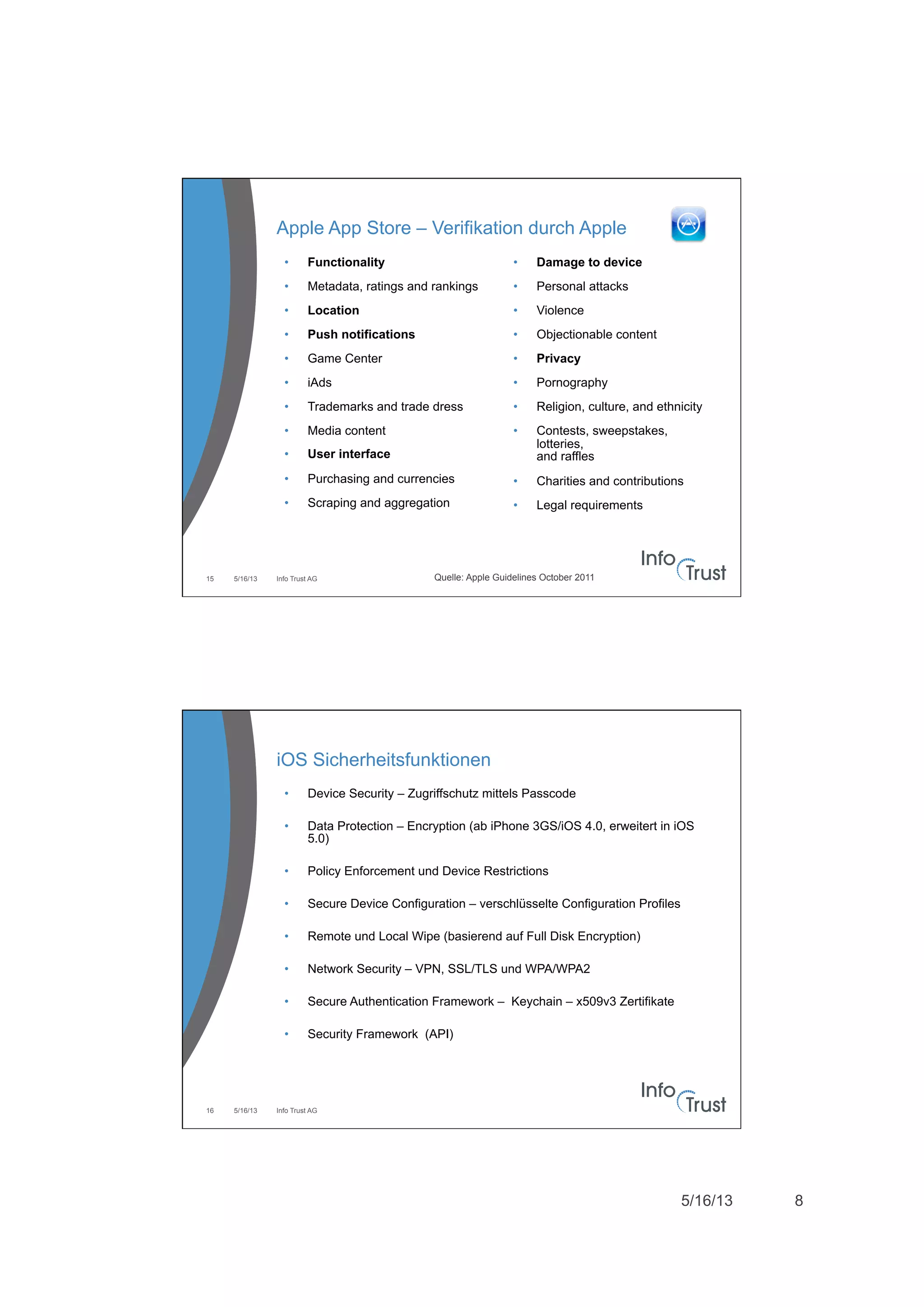 5/16/13 8
Apple App Store – Verifikation durch Apple
5/16/13 Info Trust AG15
•  Functionality
•  Metadata, ratings and rankings
•  Location
•  Push notifications
•  Game Center
•  iAds
•  Trademarks and trade dress
•  Media content
•  User interface
•  Purchasing and currencies
•  Scraping and aggregation
•  Damage to device
•  Personal attacks
•  Violence
•  Objectionable content
•  Privacy
•  Pornography
•  Religion, culture, and ethnicity
•  Contests, sweepstakes,
lotteries,
and raffles
•  Charities and contributions
•  Legal requirements
Quelle: Apple Guidelines October 2011
5/16/13 Info Trust AG16
iOS Sicherheitsfunktionen
•  Device Security – Zugriffschutz mittels Passcode
•  Data Protection – Encryption (ab iPhone 3GS/iOS 4.0, erweitert in iOS
5.0)
•  Policy Enforcement und Device Restrictions
•  Secure Device Configuration – verschlüsselte Configuration Profiles
•  Remote und Local Wipe (basierend auf Full Disk Encryption)
•  Network Security – VPN, SSL/TLS und WPA/WPA2
•  Secure Authentication Framework – Keychain – x509v3 Zertifikate
•  Security Framework (API)
 