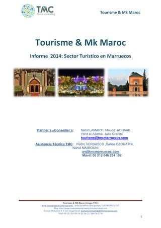 Tourisme & Mk Maroc
Tourisme & MK Maroc (Grupo TMC)
www.tmcmarruecos.com/tourisme ; www.facebook.com/groups/518748288232767
Blog: http://www.inversionesmarruecos.tmcmarruecos.com
Avenue Mohamed V. 6 eme étage Email: tourisme.consulting@tmcmarruecos.com
Teléf: 00 212 539 94 18 20. 00 212 808 363 795
1
Tourisme & Mk Maroc
Informe 2014: Sector Turistico en Marruecos
Partner´s –Conseiller´s: Nabil LAMARTI, Mouad ACHAAB,
Hind el Adama, Julio Grande
tourisme@tmcmarruecos.com
Asistencia Técnica TMC: Pedro VERDASCO ,Sanaa EZOUATNI,
Nahid MAIMOUNI
pv@tmcmarruecos.com
Móvil: 00 212 646 234 192
 
