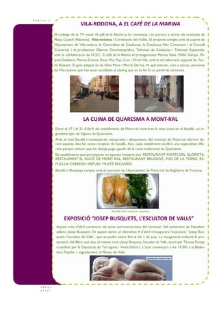 P à g i n a 2
VILA-RODONA, A EL CAFÈ DE LA MARINA
I N F O t
u r i s t
Bacallà amb romesco i espinacs
El rodatge de la TV movie El cafè de la Marina ja ha començat i es portarà a terme als municipis de
Platja Castell (Palamós), Vila-rodona i Cerdanyola del Vallès. El projecte compta amb el suport de
l'Ajuntament de Vila-rodona, la Generalitat de Catalunya, la Catalunya Film Comission i el Consell
Comarcal, i el produeixen Oberon Cinematogràfica, Televisió de Catalunya i Televisió Espanyola,
amb la col—laboració de l'ICEC. El cafè de la Marina el protagonitzen Marina Salas, Pablo Derqui, Mi-
quel Gelabert, Marina Comas, Rosa Vila, Pep Cruz i Oriol Vila, amb la col—laboració especial de Fer-
mí Reixach. El guió adaptat és de Sílvia Munt i Mercè Sàrrias. Hi apareixeran, com a extres, persones
de Vila-rodona que han estat escollides al càsting que es va fer fa un parell de setmanes.
Entre el 17 i el 21 d’abril, els establiments de Mont-ral centraran la seva cuina en el bacallà, un in-
gredient típic de l’època de Quaresma.
Amb el títol Bacallà a muntanya els restaurants i allotjaments del municipi de Mont-ral oferiran du-
rant aquests dies les seves receptes de bacallà. Així, cada establiment acollirà una especialitat dife-
rent perquè tothom que ho desitgi pugui gaudir de la cuina tradicional de Quaresma.
Els establiments que participaran en aquesta iniciativa són: RESTAURANT FONTS DEL GLORIETA,
RESTAURANT EL RACÓ DE MONT-RAL, RESTAURANT BRUGENT, MAS DE LA TORRE, RE-
FUGI LA CABRERA i REFUGI MUSTÉ RECASENS.
Bacallà a Muntanya compta amb el patrocini de l’Ajuntament de Mont-ral i la Regidoria de Turisme.
LA CUINA DE QUARESMA A MONT-RAL
EXPOSICIÓ “JOSEP BUSQUETS, L’ESCULTOR DE VALLS”
Aquest mes d’abril comencen els actes commemoratius del centenari del naixement de l’escultor
vallenc Josep Busquets. En aquest sentit, el divendres 4 d’abril s’inaugurarà l’exposició “Josep Bus-
quets, l’escultor de Valls”, que es podrà visitar fins al dia 1 de juny. La inauguració inclourà la pre-
sentació del llibre que duu el mateix nom: Josep Busquets, l’escultor de Valls, escrit per Teresa Camps
i coeditat per la Diputació de Tarragona i Viena Editors. L’acte començarà a les 19.30h a la Biblio-
teca Popular i, seguidament, al Museu de Valls.
 