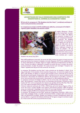 P à g i n a 4
I N F O t u
r i s t
LES BOTIGUES DE VALLS ENGEGUEN UNA CAMPANYA PER
DINAMITZAR EL COMERÇ ELS DISSABTES TARDA
El lema de la campanya és “Els dissabtes (no) fem festa” i combinarà activitats al
carrer amb promocions comercials
La campanya ja compta amb 82 establiments adherits, començarà el 5 d'abril i
repetirà quatre dissabtes més durant el 2014
El regidor d'Empresa i Ocupa-
ció, Joan Carles Solé, i el presi-
dent de la UBV, Lluís Blanch,
van presentar el passat 31 de
març la campanya de dinamitza-
ció comercial “Els dissabtes
(no) fem festa”. La campanya té
com a objectiu fer que els co-
merços de Valls obrin els dis-
sabtes a la tarda i que els va-
llencs i vallenques recuperin el
costum de passejar i fer les
seves compres als comerços de
proximitat de la ciutat. La cam-
panya, que comença el 5 d'abril,
inclou activitats per a quatre
dissabtes més durant l'any 2014.
Més de 80 establiments comercials i de serveis de Valls s'uneixen per posar en marxa una cam-
panya que fomenti les compres en dissabte a la tarda. D’aquests, el 27 % són establiments que
no obren habitualment en dissabte. Segons el regidor d'Empresa de l'Ajuntament de Valls, es
tracta “d'animar els vallencs i vallenques a recuperar el costum de sortir a comprar als comer-
ços de proximitat, i el plaer de passejar i fer coses al carrer” per aconseguir “recuperar cen-
tralitat i capitalitat des del punt de vista comercial i de serveis”.
La campanya “Els dissabtes (no) fem festa” inclou activitats per als dissabtes 5 d'abril, 10 de
maig, 12 de juliol, 13 de setembre i 8 de novembre d'aquest any, i la intenció és ampliar-la l'any
2015. Cada dissabte es definirà un itinerari pels principals carrers comercials de la ciutat al
llarg del qual es podrà gaudir d'espectacles, tallers i activitats de carrer que es combinaran amb
promocions i descomptes als establiments adherits. Els participants en els tallers i activitats al
carrer seran premiats amb una promoció o descompte en un dels establiments adherits.
La campanya començarà el dissabte 5 d'abril, a les cinc de la tarda, amb l'espectacle “Tots a
taula”, del compositor i cantant Marc Parrot i la il—lustradora Eva Armisén. L'actuació es farà a
la plaça del Titit i anirà acompanyada d’un berenar per gentilesa del forn Pim Pam. Marc Par-
rot, a més, signarà exemplars del seu darrer llibre a la Llibreria Roca de Valls.
L'itinerari comercial continuarà, de 17.30 a 19.30 hores, pel carrer Jaume Huguet, el Pati, el
carrer de la Cort i la plaça del Blat, entre d'altres, amb diverses activitats i tallers de ganxet,
scrap, jocs tradicionals i maquillatge, entre d'altres. El recorregut finalitzarà amb un espectacle
de titelles a la plaça del Blat de la companyia Genovesa Narratives Teatrals.
La campanya “Els dissabtes (no) fem festa” aposta per l'organització d'activitats i tallers de ca-
ràcter lúdic i pedagògic dirigit a un públic eminentment familiar. L'objectiu dels comerciants de
Valls i de l'Ajuntament és ampliar, dissabte rere dissabte, el nombre d'establiments oberts i fer
que els vallencs i, en general, els habitants del Camp de Tarragona coneguin la varietat, la quali-
tat i el bon servei del comerç de proximitat de la ciutat.
 