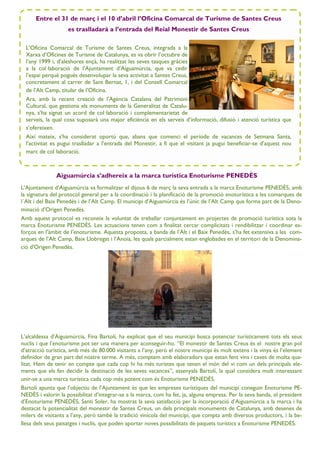 Aiguamúrcia s’adhereix a la marca turística Enoturisme PENEDÈS
L’Ajuntament d’Aiguamúrcia va formalitzar el dijous 6 de març la seva entrada a la marca Enoturisme PENEDÈS, amb
la signatura del protocol general per a la coordinació i la planificació de la promoció enoturística a les comarques de
l´Alt i del Baix Penedès i de l’Alt Camp. El municipi d’Aiguamúrcia és l’únic de l’Alt Camp que forma part de la Deno-
minació d’Origen Penedès.
Amb aquest protocol es reconeix la voluntat de treballar conjuntament en projectes de promoció turística sota la
marca Enoturisme PENEDÈS. Les actuacions tenen com a finalitat cercar complicitats i rendibilitzar i coordinar es-
forços en l’àmbit de l’enoturisme. Aquesta proposta, a banda de l’Alt i el Baix Penedès, s’ha fet extensiva a les com-
arques de l’Alt Camp, Baix Llobregat i l’Anoia, les quals parcialment estan englobades en el territori de la Denomina-
ció d'Origen Penedès.
L’alcaldessa d’Aiguamúrcia, Fina Bartolí, ha explicat que el seu municipi busca potenciar turísticament tots els seus
nuclis i que l’enoturisme pot ser una manera per aconseguir-ho. “El monestir de Santes Creus és el nostre gran pol
d’atracció turística, amb més de 80.000 visitants a l’any, però el nostre municipi és molt extens i la vinya és l’element
definidor de gran part del nostre terme. A més, comptem amb elaboradors que estan fent vins i caves de molta qua-
litat. Hem de tenir en compte que cada cop hi ha més turistes que tenen el món del vi com un dels principals ele-
ments que els fan decidir la destinació de les seves vacances”, assenyala Bartolí, la qual considera molt interessant
unir-se a una marca turística cada cop més potent com és Enoturisme PENEDÈS.
Bartolí apunta que l’objectiu de l’Ajuntament és que les empreses turístiques del municipi coneguin Enoturisme PE-
NEDÈS i valorin la possibilitat d’integrar-se a la marca, com ha fet, ja, alguna empresa. Per la seva banda, el president
d’Enoturisme PENEDÈS, Santi Soler, ha mostrat la seva satisfacció per la incorporació d’Aiguamúrcia a la marca i ha
destacat la potencialitat del monestir de Santes Creus, un dels principals monuments de Catalunya, amb desenes de
milers de visitants a l’any, però també la tradició vinícola del municipi, que compta amb diversos productors, i la be-
llesa dels seus paisatges i nuclis, que poden aportar noves possibilitats de paquets turístics a Enoturisme PENEDÈS.
Entre el 31 de març i el 10 d’abril l’Oficina Comarcal de Turisme de Santes Creus
es traslladarà a l’entrada del Reial Monestir de Santes Creus
L’Oficina Comarcal de Turisme de Santes Creus, integrada a la
Xarxa d’Oficines de Turisme de Catalunya, es va obrir l’octubre de
l’any 1999 i, d’aleshores ençà, ha realitzat les seves tasques gràcies
a la col—laboració de l’Ajuntament d’Aiguamúrcia, que va cedir
l’espai perquè pogués desenvolupar la seva activitat a Santes Creus,
concretament al carrer de Sant Bernat, 1, i del Consell Comarcal
de l’Alt Camp, titular de l’Oficina.
Ara, amb la recent creació de l’Agència Catalana del Patrimoni
Cultural, que gestiona els monuments de la Generalitat de Catalu-
nya, s’ha signat un acord de col—laboració i complementarietat de
serveis, la qual cosa suposarà una major eficiència en els serveis d’informació, difusió i atenció turística que
s’ofereixen.
Així mateix, s’ha considerat oportú que, abans que comenci el període de vacances de Setmana Santa,
l’activitat es pugui traslladar a l’entrada del Monestir, a fi que el visitant ja pugui beneficiar-se d’aquest nou
marc de col—laboració.
 