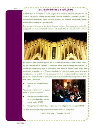 P à g i n a 2
I N F O t u r i s t
A L T C A M P
La ViNitCultura de la Vinícola de Nulles sorgeix de la unió d’aquests tres conceptes: Vi, Nit
i Cultura. És l’excusa perfecta per descobrir, conèixer, aprofundir i, sobretot, gaudir d'a-
questa cultura tan nostra i, alhora, una bona proposta per ensenyar, d'una manera lúdica i
amena, què s’amaga darrere d’una ampolla.
És una experiència sensorial que busca despertar cadascun dels nostres cinc sentits. Co-
mença amb una visita teatralitzada nocturna a la Catedral del Vi, adequadament il—luminada
per a l’ocasió amb espelmes i torxes. Allà el visitant anirà trobant-se amb diverses sorpre-
ses que li despertaran la curiositat i li permetran fer un petit recorregut per la història i la
cultura que amaga aquest espai. A continuació, sopar sensorial damunt mateix de les tines
centenàries on s'elabora el vi. Al sopar, els plats d'un reconegut restaurant de la zona es
mariden no només amb els vins i caves que se serveixen sinó també amb una música ade-
quada per a cadascun i amb un petit joc que ens ajuda a introduir-nos en aquest món d'aro-
mes, sabors i sensacions.
• Preu per persona ViNitCultura:
38€
Aquest any, a més a més, hi ha la possi-
bilitat de quedar-se a dormir:
• Preu per persona ViNitCultura +
nit en hotel 3 estrelles amb es-
morzar inclòs: 69’40€.
• Preu per persona ViNitCultura + nit en casa rural del poble amb esmorzar: 68’00€
Les dates marcades per a aquest esdeveniment sensorial són les següents:
17 d'abril, 8 de maig, 12 de juny i 3 de juliol
El 17 d’abril torna la ViNitCultura
 
