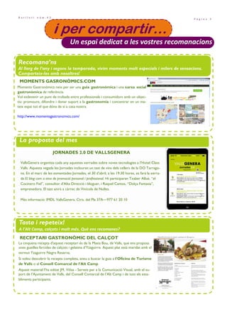 P à g i n a 3
B u t l l e t í n ú m . 4 3
• Projecte Santes Creus i festes majors de la comarca. Pàg. 8
i per compartir…i per compartir…i per compartir…i per compartir…
Un espai dedicat a les vostres recomanacions
Recomana’ns
Al llarg de l’any i segons la temporada, vivim moments molt especials i milers de sensacions.
Comparteix-les amb nosaltres!
La proposta del mes
Tasta i repeteix!
A l’Alt Camp, calçots i molt més. Què ens recomanes?
JORNADES 2.0 DE VALLSGENERA
VallsGenera organitza cada any aquestes xerrades sobre noves tecnologies a l’Hotel Class
Valls. Aquesta vegada les Jornades inclouran un tast de vins dels cellers de la DO Tarrago-
na. En el marc de les esmentades Jornades, el 30 d’abril, a les 19.30 hores, es farà la xerra-
da El blog com a eina de promoció personal i professional. Hi participaran Txaber Allué, “el
Cocinero Fiel”, consultor d’Alta Direcció i bloguer, i Raquel Cantos, “Dolça Fantasia”,
emprenedora. El tast anirà a càrrec de Vinícola de Nulles.
Més informació: IMDL VallsGenera. Ctra. del Pla 37A—977 61 20 10
RECEPTARI GASTRONÒMIC DEL CALÇOT
La cinquena recepta d’aquest receptari és de la Masia Bou, de Valls, que ens proposa
unes guatlles farcides de calçots i gelatina d’Yzaguirre. Aquest plat està maridat amb el
vermut Yzaguirre Negre Reserva.
Si voleu descobrir la recepta completa, aneu a buscar la guia a l’Oficina de Turisme
de Valls o al Consell Comarcal de l’Alt Camp.
Aquest material l’ha editat JM. Viñas - Serveis per a la Comunicació Visual, amb el su-
port de l’Ajuntament de Valls, del Consell Comarcal de l’Alt Camp i de tots els esta-
bliments participants.
Moments Gastronòmics neix per ser una guia gastronòmica i una xarxa social
gastronòmica de referència.
Vol esdevenir un punt de trobada entre professionals i consumidors amb un objec-
tiu: promoure, difondre i donar suport a la gastronomia i concentrar en un ma-
teix espai tot el que dóna de si a casa nostra.
http://www.momentsgastronomics.com/
MOMENTS GASRONÒMICS.COM
 