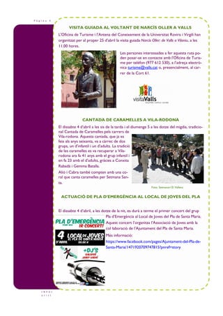 P à g i n a 4
I N F O t
u r i s t
VISITA GUIADA AL VOLTANT DE NARCÍS OLLER A VALLS
L'Oficina de Turisme i l’Antena del Coneixement de la Universitat Rovira i Virgili han
organitzat per al proper 25 d’abril la visita guiada Narcís Oller: de Valls a Vilaniu, a les
11.00 hores.
Les persones interessades a fer aquesta ruta po-
den posar-se en contacte amb l'Oficina de Turis-
me per telèfon (977 612 530), a l’adreça electrò-
nica turisme@valls.cat o, presencialment, al car-
rer de la Cort 61.
CANTADA DE CARAMELLES A VILA-RODONA
El dissabte 4 d’abril a les sis de la tarda i el diumenge 5 a les dotze del migdia, tradicio-
nal Cantada de Caramelles pels carrers de
Vila-rodona. Aquesta cantada, que ja es
feia als anys seixanta, va a càrrec de dos
grups, un d’infantil i un d’adults. La tradició
de les caramelles es va recuperar a Vila-
rodona ara fa 41 anys amb el grup infantil i
en fa 23 amb el d’adults, gràcies a Conxita
Rabadà i Gemma Batalla.
Alió i Cabra també compten amb una co-
ral que canta caramelles per Setmana San-
ta.
ACTUACIÓ DE PLA D’EMERGÈNCIA AL LOCAL DE JOVES DEL PLA
El dissabte 4 d’abril, a les dotze de la nit, es durà a terme el primer concert del grup
Pla d’Emergència al Local de Joves del Pla de Santa Maria.
Aquest concert l’organitza l’Associació de Joves amb la
col—laboració de l’Ajuntament del Pla de Santa Maria.
Més informació:
https://www.facebook.com/pages/Ajuntament-del-Pla-de-
Santa-Maria/1471920709747815?pnref=story
Foto: Setmanari El Vallenc
 