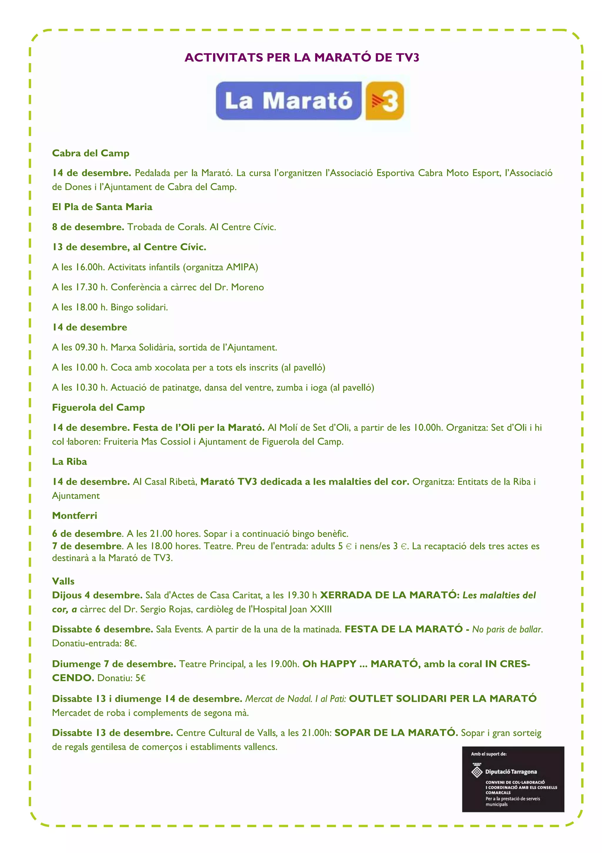 ACTIVITATS PER LA MARATÓ DE TV3 
Cabra del Camp 
14 de desembre. Pedalada per la Marató. La cursa l’organitzen l’Associació Esportiva Cabra Moto Esport, l’Associació 
de Dones i l’Ajuntament de Cabra del Camp. 
El Pla de Santa Maria 
8 de desembre. Trobada de Corals. Al Centre Cívic. 
13 de desembre, al Centre Cívic. 
A les 16.00h. Activitats infantils (organitza AMIPA) 
A les 17.30 h. Conferència a càrrec del Dr. Moreno 
A les 18.00 h. Bingo solidari. 
14 de desembre 
A les 09.30 h. Marxa Solidària, sortida de l’Ajuntament. 
A les 10.00 h. Coca amb xocolata per a tots els inscrits (al pavelló) 
A les 10.30 h. Actuació de patinatge, dansa del ventre, zumba i ioga (al pavelló) 
Figuerola del Camp 
14 de desembre. Festa de l’Oli per la Marató. Al Molí de Set d’Oli, a partir de les 10.00h. Organitza: Set d’Oli i hi 
col—laboren: Fruiteria Mas Cossiol i Ajuntament de Figuerola del Camp. 
La Riba 
14 de desembre. Al Casal Ribetà, Marató TV3 dedicada a les malalties del cor. Organitza: Entitats de la Riba i 
Ajuntament 
Montferri 
6 de desembre. A les 21.00 hores. Sopar i a continuació bingo benèfic. 
7 de desembre. A les 18.00 hores. Teatre. Preu de l'entrada: adults 5 € i nens/es 3 €. La recaptació dels tres actes es 
destinarà a la Marató de TV3. 
Valls 
Dijous 4 desembre. Sala d'Actes de Casa Caritat, a les 19.30 h XERRADA DE LA MARATÓ: Les malalties del 
cor, a càrrec del Dr. Sergio Rojas, cardiòleg de l'Hospital Joan XXIII 
Dissabte 6 desembre. Sala Events. A partir de la una de la matinada. FESTA DE LA MARATÓ - No paris de ballar. 
Donatiu-entrada: 8€. 
Diumenge 7 de desembre. Teatre Principal, a les 19.00h. Oh HAPPY ... MARATÓ, amb la coral IN CRES-CENDO. 
Donatiu: 5€ 
Dissabte 13 i diumenge 14 de desembre. Mercat de Nadal. I al Pati: OUTLET SOLIDARI PER LA MARATÓ 
Mercadet de roba i complements de segona mà. 
Dissabte 13 de desembre. Centre Cultural de Valls, a les 21.00h: SOPAR DE LA MARATÓ. Sopar i gran sorteig 
de regals gentilesa de comerços i establiments vallencs. 
