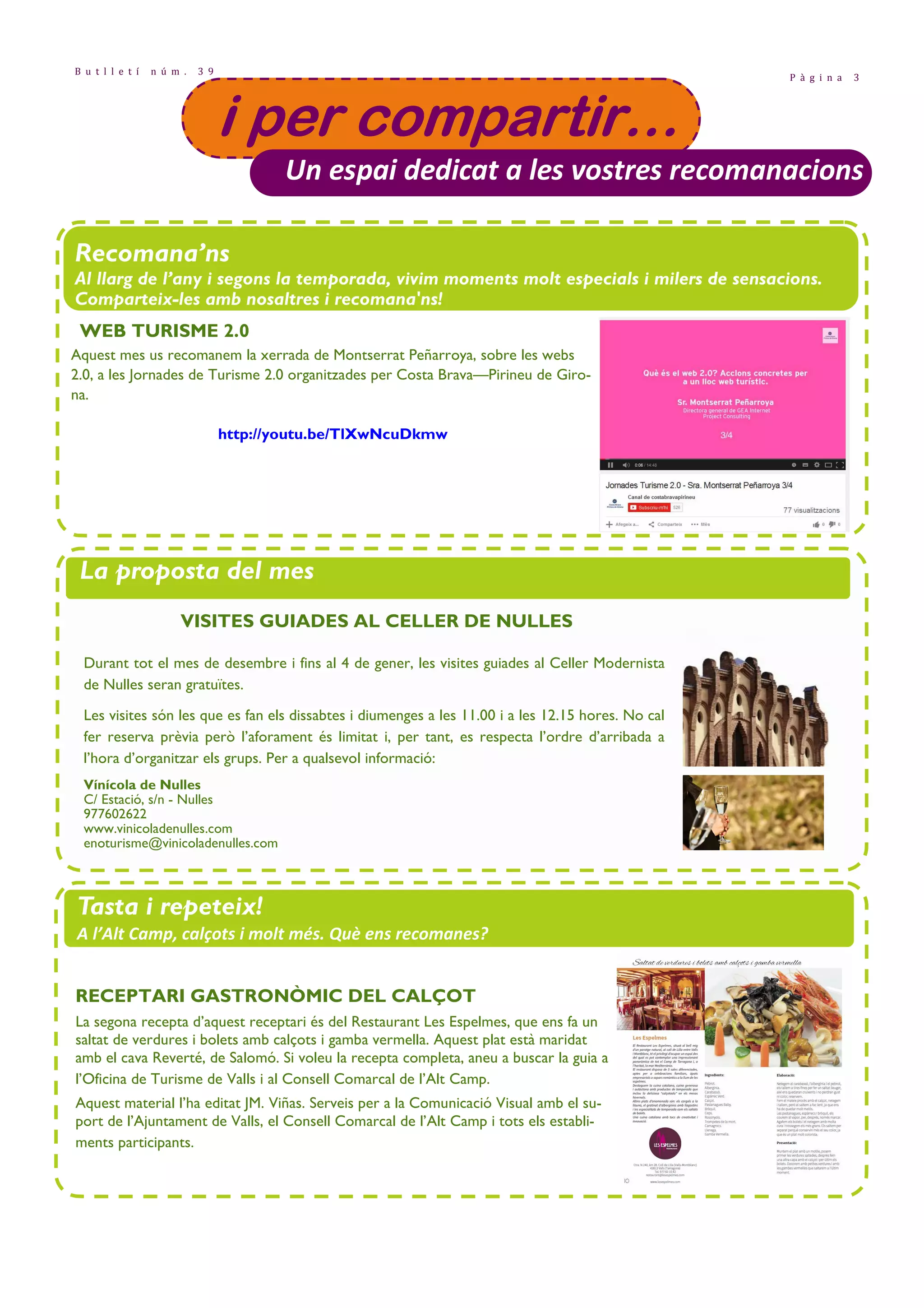 P à g i n a 3 
B u t l l e t í n ú m . 3 9 
iiii ppppeeeerrrr ccccoooommmmppppaaaarrrrttttiiiirrrr………… 
Un espai dedicat a les vostres recomanacions 
Recomana’ns 
Al llarg de l’any i segons la temporada, vivim moments molt especials i milers de sensacions. 
Comparteix-les amb nosaltres i recomana'ns! 
WEB TURISME 2.0 
Aquest mes us recomanem la xerrada de Montserrat Peñarroya, sobre les webs 
2.0, a les Jornades de Turisme 2.0 organitzades per Costa Brava—Pirineu de Giro-na. 
http://youtu.be/TlXwNcuDkmw 
La proposta del mes 
• Projecte Santes Creus i festes majors de la comarca. Pàg. 8 
VISITES GUIADES AL CELLER DE NULLES 
Durant tot el mes de desembre i fins al 4 de gener, les visites guiades al Celler Modernista 
de Nulles seran gratuïtes. 
Les visites són les que es fan els dissabtes i diumenges a les 11.00 i a les 12.15 hores. No cal 
fer reserva prèvia però l’aforament és limitat i, per tant, es respecta l’ordre d’arribada a 
l’hora d’organitzar els grups. Per a qualsevol informació: 
Vínícola de Nulles 
C/ Estació, s/n - Nulles 
977602622 
www.vinicoladenulles.com 
enoturisme@vinicoladenulles.com 
Tasta i repeteix! 
A l’Alt Camp, calçots i molt més. Què ens recomanes? 
RECEPTARI GASTRONÒMIC DEL CALÇOT 
La segona recepta d’aquest receptari és del Restaurant Les Espelmes, que ens fa un 
saltat de verdures i bolets amb calçots i gamba vermella. Aquest plat està maridat 
amb el cava Reverté, de Salomó. Si voleu la recepta completa, aneu a buscar la guia a 
l’Oficina de Turisme de Valls i al Consell Comarcal de l’Alt Camp. 
Aquest material l’ha editat JM. Viñas. Serveis per a la Comunicació Visual amb el su-port 
de l’Ajuntament de Valls, el Consell Comarcal de l’Alt Camp i tots els establi-ments 
participants. 
 