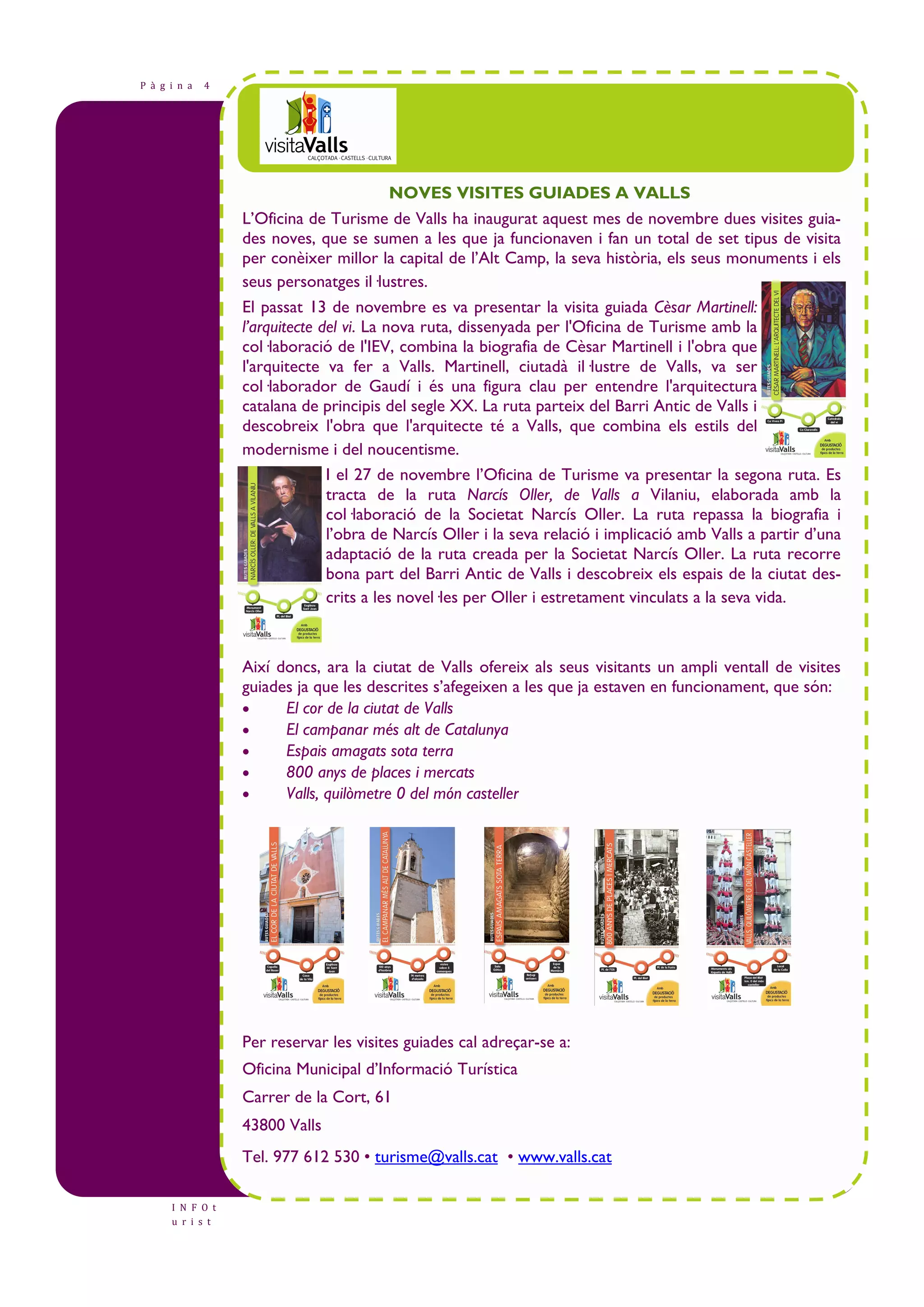P à g i n a 4 
I N F O t 
u r i s t 
NOVES VISITES GUIADES A VALLS 
L’Oficina de Turisme de Valls ha inaugurat aquest mes de novembre dues visites guia-des 
noves, que se sumen a les que ja funcionaven i fan un total de set tipus de visita 
per conèixer millor la capital de l’Alt Camp, la seva història, els seus monuments i els 
seus personatges il—lustres. 
El passat 13 de novembre es va presentar la visita guiada Cèsar Martinell: 
l’arquitecte del vi. La nova ruta, dissenyada per l'Oficina de Turisme amb la 
col—laboració de l'IEV, combina la biografia de Cèsar Martinell i l'obra que 
l'arquitecte va fer a Valls. Martinell, ciutadà il—lustre de Valls, va ser 
col—laborador de Gaudí i és una figura clau per entendre l'arquitectura 
catalana de principis del segle XX. La ruta parteix del Barri Antic de Valls i 
descobreix l'obra que l'arquitecte té a Valls, que combina els estils del 
modernisme i del noucentisme. 
I el 27 de novembre l’Oficina de Turisme va presentar la segona ruta. Es 
tracta de la ruta Narcís Oller, de Valls a Vilaniu, elaborada amb la 
col—laboració de la Societat Narcís Oller. La ruta repassa la biografia i 
l’obra de Narcís Oller i la seva relació i implicació amb Valls a partir d’una 
adaptació de la ruta creada per la Societat Narcís Oller. La ruta recorre 
bona part del Barri Antic de Valls i descobreix els espais de la ciutat des-crits 
a les novel—les per Oller i estretament vinculats a la seva vida. 
Així doncs, ara la ciutat de Valls ofereix als seus visitants un ampli ventall de visites 
guiades ja que les descrites s’afegeixen a les que ja estaven en funcionament, que són: 
• El cor de la ciutat de Valls 
• El campanar més alt de Catalunya 
• Espais amagats sota terra 
• 800 anys de places i mercats 
• Valls, quilòmetre 0 del món casteller 
Per reservar les visites guiades cal adreçar-se a: 
Oficina Municipal d’Informació Turística 
Carrer de la Cort, 61 
43800 Valls 
Tel. 977 612 530 • turisme@valls.cat • www.valls.cat 
 