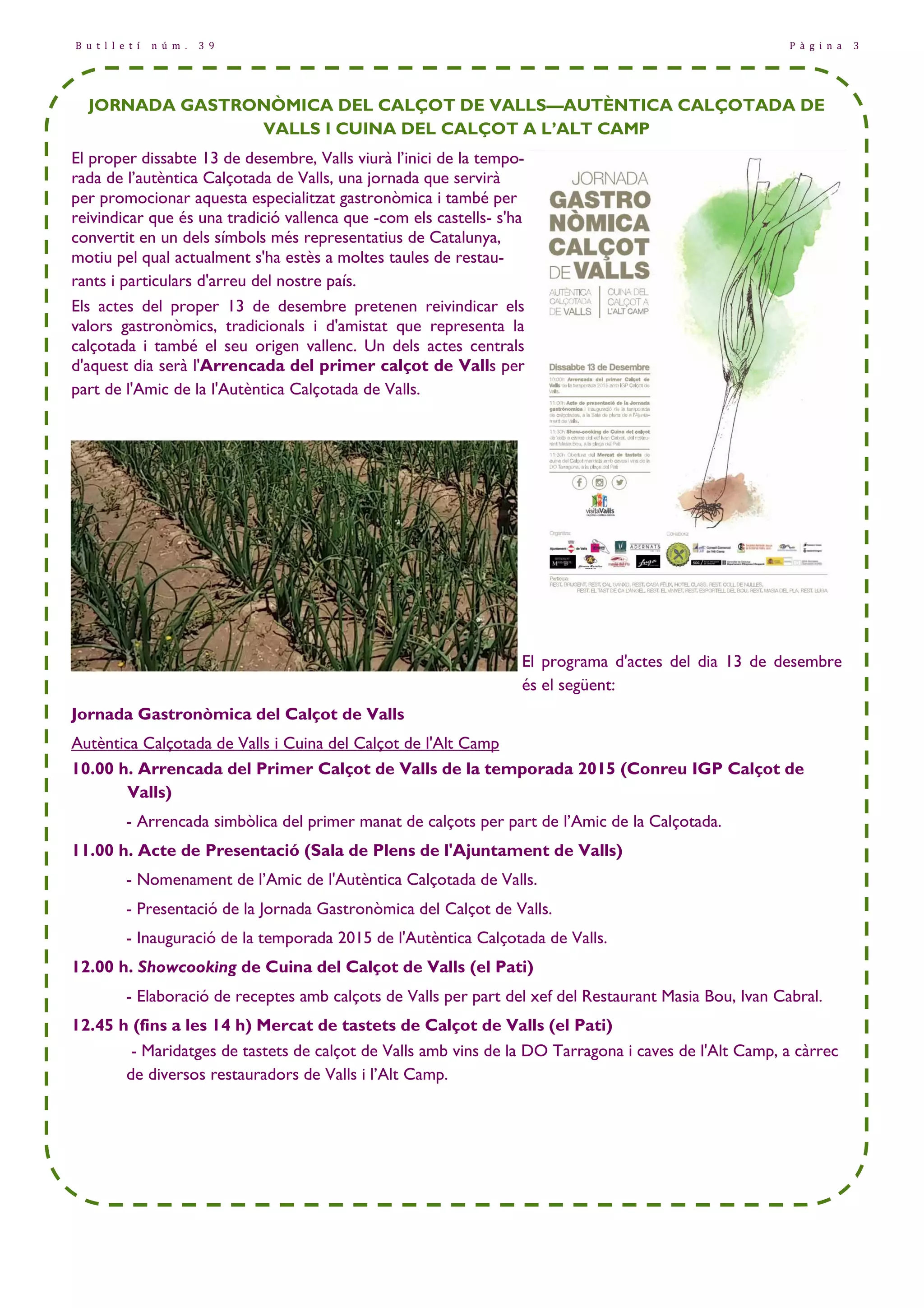 B u t l l e t í n ú m . 3 9 P à g i n a 3 
JORNADA GASTRONÒMICA DEL CALÇOT DE VALLS—AUTÈNTICA CALÇOTADA DE 
VALLS I CUINA DEL CALÇOT A L’ALT CAMP 
El proper dissabte 13 de desembre, Valls viurà l’inici de la tempo-rada 
de l’autèntica Calçotada de Valls, una jornada que servirà 
per promocionar aquesta especialitzat gastronòmica i també per 
reivindicar que és una tradició vallenca que -com els castells- s'ha 
convertit en un dels símbols més representatius de Catalunya, 
motiu pel qual actualment s'ha estès a moltes taules de restau-rants 
i particulars d'arreu del nostre país. 
Els actes del proper 13 de desembre pretenen reivindicar els 
valors gastronòmics, tradicionals i d'amistat que representa la 
calçotada i també el seu origen vallenc. Un dels actes centrals 
d'aquest dia serà l'Arrencada del primer calçot de Valls per 
part de l'Amic de la l'Autèntica Calçotada de Valls. 
El programa d'actes del dia 13 de desembre 
és el següent: 
Jornada Gastronòmica del Calçot de Valls 
Autèntica Calçotada de Valls i Cuina del Calçot de l'Alt Camp 
10.00 h. Arrencada del Primer Calçot de Valls de la temporada 2015 (Conreu IGP Calçot de 
Valls) 
- Arrencada simbòlica del primer manat de calçots per part de l’Amic de la Calçotada. 
11.00 h. Acte de Presentació (Sala de Plens de l'Ajuntament de Valls) 
- Nomenament de l’Amic de l'Autèntica Calçotada de Valls. 
- Presentació de la Jornada Gastronòmica del Calçot de Valls. 
- Inauguració de la temporada 2015 de l'Autèntica Calçotada de Valls. 
12.00 h. Showcooking de Cuina del Calçot de Valls (el Pati) 
- Elaboració de receptes amb calçots de Valls per part del xef del Restaurant Masia Bou, Ivan Cabral. 
12.45 h (fins a les 14 h) Mercat de tastets de Calçot de Valls (el Pati) 
- Maridatges de tastets de calçot de Valls amb vins de la DO Tarragona i caves de l'Alt Camp, a càrrec 
de diversos restauradors de Valls i l’Alt Camp. 
 