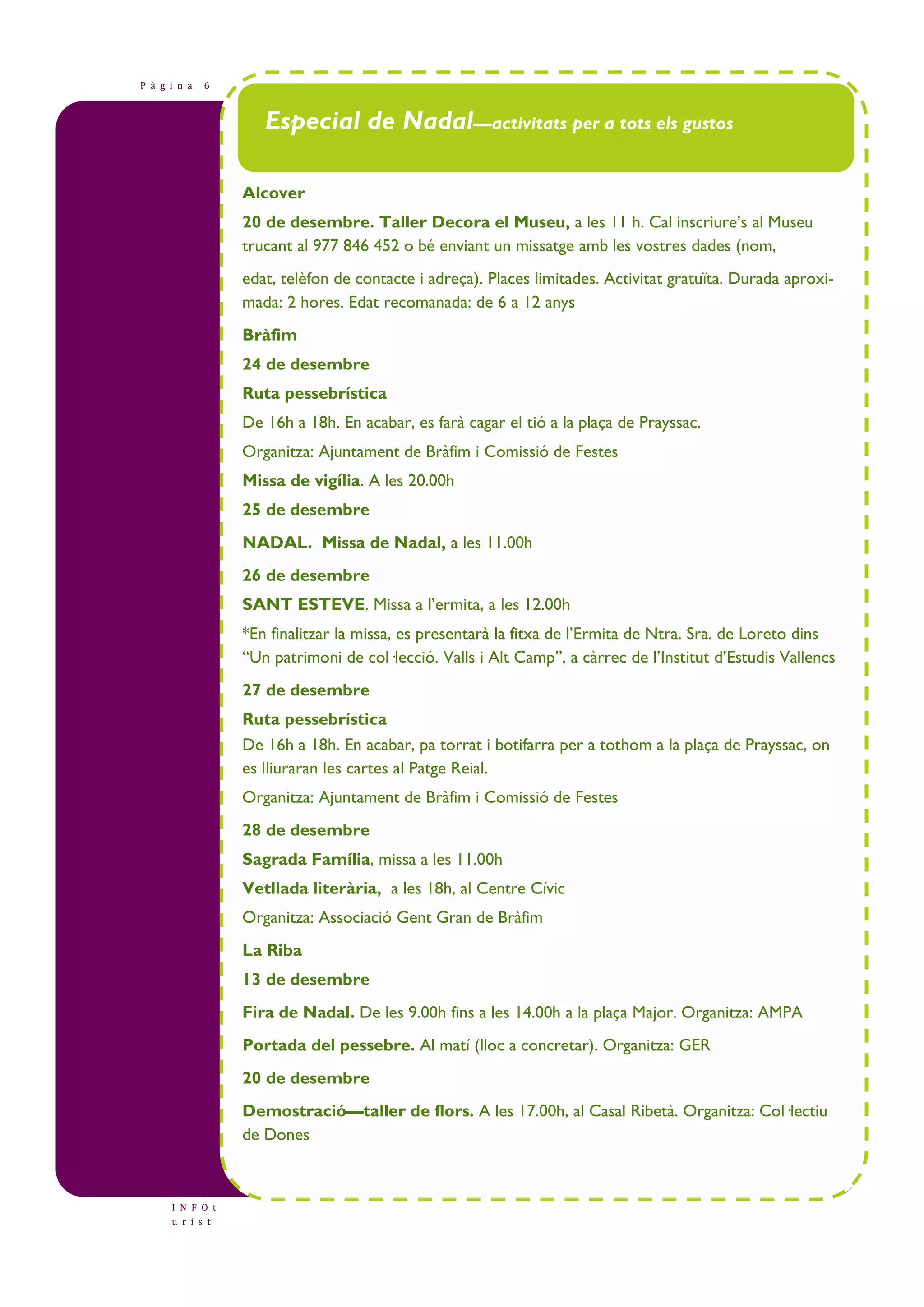 P à g i n a 6 
I N F O t 
u r i s t 
Especial de Nadal—activitats per a tots els gustos 
Alcover 
20 de desembre. Taller Decora el Museu, a les 11 h. Cal inscriure’s al Museu 
trucant al 977 846 452 o bé enviant un missatge amb les vostres dades (nom, 
edat, telèfon de contacte i adreça). Places limitades. Activitat gratuïta. Durada aproxi-mada: 
2 hores. Edat recomanada: de 6 a 12 anys 
Bràfim 
24 de desembre 
Ruta pessebrística 
De 16h a 18h. En acabar, es farà cagar el tió a la plaça de Prayssac. 
Organitza: Ajuntament de Bràfim i Comissió de Festes 
Missa de vigília. A les 20.00h 
25 de desembre 
NADAL. Missa de Nadal, a les 11.00h 
26 de desembre 
SANT ESTEVE. Missa a l’ermita, a les 12.00h 
*En finalitzar la missa, es presentarà la fitxa de l’Ermita de Ntra. Sra. de Loreto dins 
“Un patrimoni de col—lecció. Valls i Alt Camp”, a càrrec de l’Institut d’Estudis Vallencs 
27 de desembre 
Ruta pessebrística 
De 16h a 18h. En acabar, pa torrat i botifarra per a tothom a la plaça de Prayssac, on 
es lliuraran les cartes al Patge Reial. 
Organitza: Ajuntament de Bràfim i Comissió de Festes 
28 de desembre 
Sagrada Família, missa a les 11.00h 
Vetllada literària, a les 18h, al Centre Cívic 
Organitza: Associació Gent Gran de Bràfim 
La Riba 
13 de desembre 
Fira de Nadal. De les 9.00h fins a les 14.00h a la plaça Major. Organitza: AMPA 
Portada del pessebre. Al matí (lloc a concretar). Organitza: GER 
20 de desembre 
Demostració—taller de flors. A les 17.00h, al Casal Ribetà. Organitza: Col—lectiu 
de Dones 
 
